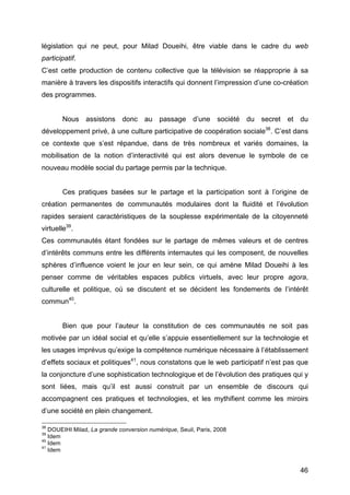 46
législation qui ne peut, pour Milad Doueihi, être viable dans le cadre du web
participatif.
C’est cette production de contenu collective que la télévision se réapproprie à sa
manière à travers les dispositifs interactifs qui donnent l’impression d’une co-création
des programmes.
Nous assistons donc au passage d’une société du secret et du
développement privé, à une culture participative de coopération sociale38
. C’est dans
ce contexte que s’est répandue, dans de très nombreux et variés domaines, la
mobilisation de la notion d’interactivité qui est alors devenue le symbole de ce
nouveau modèle social du partage permis par la technique.
Ces pratiques basées sur le partage et la participation sont à l’origine de
création permanentes de communautés modulaires dont la fluidité et l’évolution
rapides seraient caractéristiques de la souplesse expérimentale de la citoyenneté
virtuelle39
.
Ces communautés étant fondées sur le partage de mêmes valeurs et de centres
d’intérêts communs entre les différents internautes qui les composent, de nouvelles
sphères d’influence voient le jour en leur sein, ce qui amène Milad Doueihi à les
penser comme de véritables espaces publics virtuels, avec leur propre agora,
culturelle et politique, où se discutent et se décident les fondements de l’intérêt
commun40
.
Bien que pour l’auteur la constitution de ces communautés ne soit pas
motivée par un idéal social et qu’elle s’appuie essentiellement sur la technologie et
les usages imprévus qu’exige la compétence numérique nécessaire à l’établissement
d’effets sociaux et politiques41
, nous constatons que le web participatif n’est pas que
la conjoncture d’une sophistication technologique et de l’évolution des pratiques qui y
sont liées, mais qu’il est aussi construit par un ensemble de discours qui
accompagnent ces pratiques et technologies, et les mythifient comme les miroirs
d’une société en plein changement.
38
DOUEIHI Milad, La grande conversion numérique, Seuil, Paris, 2008
39
Idem
40
Idem
41
Idem
 