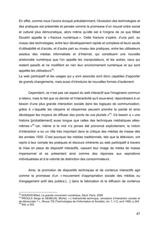 47
En effet, comme nous l’avons évoqué précédemment, l’évolution des technologies et
des pratiques est présentée et pensée comme la promesse d’un nouvel ordre social
et culturel plus démocratique, alors même qu’elle est à l’origine de ce que Milad
Doueihi appelle la « fracture numérique ». Cette fracture s’opère, d’une part, au
niveau des technologies, entre leur développement rapide et complexe et leurs seuils
d’utilisabilité et d’accès, et d’autre part au niveau des pratiques, entre les utilisateurs
assidus des médias informatisés et d’Internet, qui constituent une nouvelle
aristocratie numérique que l’on appelle les manipulateurs, et les autres, ceux qui
restent passifs et ne modifient en rien leur environnement numérique et qui sont
appelés les utilisateurs42
.
Le web participatif et les usages qui y sont associés sont donc capables d’apporter
de grands changements, mais aussi d’introduire de nouvelles formes d’isolement.
Cependant, ce n’est pas cet aspect du web interactif que l’imaginaire commun
a retenu, mais le fait que ce dernier et l’interactivité qu’il sous-tend, répondraient à un
besoin d’une plus grande interaction sociale dans les logiques de communication,
grâce à « laquelle les citoyens et citoyennes peuvent prendre la parole et ainsi
développer les moyens de diffuser des points de vue pluriels »43
. Ce besoin a « une
histoire [probablement] aussi longue que celles des techniques médiatiques elles-
mêmes »44
car, même si le mot n’a jamais été prononcé explicitement, la notion
d’interaction a eu un rôle très important dans la critique des médias de masse dès
les années 1930. C’est pourquoi les médias traditionnels, tels que la télévision, ont
repris à leur compte les pratiques et discours inhérents au web participatif à travers
la mise en place de dispositif interactifs, cassant leur image de média de masse
impersonnel et se présentant ainsi comme des réponses aux aspirations
individualistes et à la volonté de distinction des consommateurs.
Ainsi, la promotion de dispositifs techniques et de contenus interactifs agit
comme la promesse d’un « mouvement d’appropriation sociale des médias ou
d’engagement actif des publics […] dans la fabrication et la diffusion de contenus
42
DOUEIHI Milad, La grande conversion numérique, Seuil, Paris, 2008
43
PROULX Serge et SENECAL Michel, « L’interactivité technique, simulacre d’interaction sociale et
de démocratie ? », Revue TIS (Technologies de l’Information et Société), vol. 7, n°2, avril 1995, p 243
44
Ibid, p 242
 