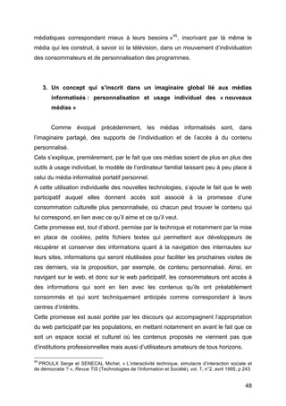 48
médiatiques correspondant mieux à leurs besoins »45
, inscrivant par là même le
média qui les construit, à savoir ici la télévision, dans un mouvement d’individuation
des consommateurs et de personnalisation des programmes.
3. Un concept qui s’inscrit dans un imaginaire global lié aux médias
informatisés : personnalisation et usage individuel des « nouveaux
médias »
Comme évoqué précédemment, les médias informatisés sont, dans
l’imaginaire partagé, des supports de l’individuation et de l’accès à du contenu
personnalisé.
Cela s’explique, premièrement, par le fait que ces médias soient de plus en plus des
outils à usage individuel, le modèle de l’ordinateur familial laissant peu à peu place à
celui du média informatisé portatif personnel.
A cette utilisation individuelle des nouvelles technologies, s’ajoute le fait que le web
participatif auquel elles donnent accès soit associé à la promesse d’une
consommation culturelle plus personnalisée, où chacun peut trouver le contenu qui
lui correspond, en lien avec ce qu’il aime et ce qu’il veut.
Cette promesse est, tout d’abord, permise par la technique et notamment par la mise
en place de cookies, petits fichiers textes qui permettent aux développeurs de
récupérer et conserver des informations quant à la navigation des internautes sur
leurs sites, informations qui seront réutilisées pour faciliter les prochaines visites de
ces derniers, via la proposition, par exemple, de contenu personnalisé. Ainsi, en
navigant sur le web, et donc sur le web participatif, les consommateurs ont accès à
des informations qui sont en lien avec les contenus qu’ils ont préalablement
consommés et qui sont techniquement anticipés comme correspondant à leurs
centres d’intérêts.
Cette promesse est aussi portée par les discours qui accompagnent l’appropriation
du web participatif par les populations, en mettant notamment en avant le fait que ce
soit un espace social et culturel où les contenus proposés ne viennent pas que
d’institutions professionnelles mais aussi d’utilisateurs amateurs de tous horizons.
45
PROULX Serge et SENECAL Michel, « L’interactivité technique, simulacre d’interaction sociale et
de démocratie ? », Revue TIS (Technologies de l’Information et Société), vol. 7, n°2, avril 1995, p 243
 