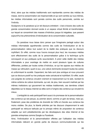 49
Ainsi, alors que les médias traditionnels sont représentés comme des médias de
masse, dont la consommation est impersonnelle et qui sont centrés sur eux-mêmes,
les médias informatisés sont pensés comme des outils personnels, centrés sur
l’individu.
Soulignons ici le paradoxe qu’un tel discours entretient : c’est à travers des outils de
grande consommation donnant accès à un espace virtuel illimité et transfrontalier,
sur lequel se concentrent des masses d’individus jusque là inégalées, que passent
aujourd’hui les phénomènes d’individuation de la consommation culturelle.
Ce paradoxe nous laisse donc penser que l’imaginaire partagé autour des
médias informatisés appréhendés comme des outils de l’individuation et de la
personnalisation relève tout autant de la réalité des pratiques que du discours
mythifiant. En effet, comme nous l’avons évoqué plus haut, les nouveaux médias
sont effectivement des outils de la personnalisation grâce à la technique qu’ils
convoquent et aux pratiques qu’ils sous-tendent. A priori cette réalité des médias
informatisés a pour avantage de mettre en avant plusieurs types de cultures
différentes, portées par toutes sortes d’individus, ce qui les oppose aux médias de
masse qui véhiculent, quant à eux, une culture dominante écrasant toutes les autres
et uniformisant la société. Cependant, les faits sont plus ambigus et nous prouvent
que ce discours positif sur les pratiques reste caricatural et mythifiant. En effet, seule
une poignée de contenus circulent vraiment et massivement sur le web, recréant le
même schéma de culture dominante, qui est, de plus, bien souvent maitrisé par les
mêmes institutions qui gouvernent les médias traditionnels, ces dernières s’étant
déportées sur le réseau internet où elles sont à l’origine des contenus qui circulent le
mieux.
L’ambigüité du web participatif tient aussi à la promesse de la personnalisation
des contenus qui est perçue, au premier abord, comme un gain de temps, mais qui,
finalement, pose des problèmes de diversité de l’offre et d’accès aux contenus les
moins visibles. De plus, la liberté prêchée par les discours chaperonnant le web
participatif se retrouve bafouée par le principe même de proposition de contenus
adaptés qui sont présélectionnés par les développeurs des sites Internet et les
grandes entreprises comme Google ou Facebook.
Ainsi, l’individuation et la personnalisation offertes par l’utilisation des médias
informatisés relèvent en grande partie de discours communicationnels qui les
 
