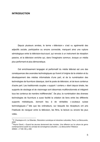 5
INTRODUCTION
Depuis plusieurs années, le terme « télévision »	
   s’est vu agrémenté	
   des
adjectifs sociale, participative ou encore connectée, marquant ainsi une rupture
sémiologique entre la télévision-tout-court, qui renvoie à	
  un instrument de réception
passive, et la télévision enrichie qui, dans l’imaginaire commun, évoque un média
plus performant et plus démocratique.
Cet enrichissement langagier et performatif du média télévisé	
   est une des
conséquences des avancées technologiques qui furent à	
  l’origine de la création et du
développement des médias informatisés d’une part, et de la numérisation des
technologies de fourniture classique, dont le poste de télévision, et de leurs contenus
d’autre part. Les traditionnels couples « support / contenu »	
  étant depuis brisés, les
supports de stockage et de visionnage sont désormais multifonctionnels et intègrent
tous les contenus de manière indifférenciée1
. De plus, la numérisation des diverses
technologies de fourniture a aussi facilité	
   la création de liens entre les différents
supports médiatiques, donnant lieu à	
   de véritables « couteaux suisse
technologiques »2
tels que les ordinateurs, sur lesquels les récepteurs ont pris
l’habitude de naviguer entre la télévision, les films, la lecture ou encore les jeux
vidéo.
1
P. Chantepie et A. Le Diberder, Révolution numérique et industries culturelles, Paris, La Découverte,
2005	
  
2
Peyron David, « Quand les œuvres deviennent des mondes. Une réflexion sur la culture de genre
contemporaine à	
  partir du concept de convergence culturelle », La découverte I Réseaux
2008/2 –	
  n°148-149, p 360	
  
 
