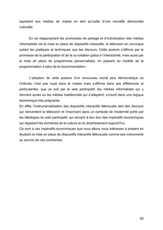 50
opposent aux médias de masse en tant qu’outils d’une nouvelle démocratie
culturelle.
En se réappropriant les promesses de partage et d’individuation des médias
informatisés via la mise en place de dispositifs interactifs, la télévision en convoque
autant les pratiques et techniques que les discours. Cette posture s’affirme par la
promesse de la participation et de la co-création grâce à l’interactivité, mais aussi par
la mise en place de programmes personnalisés, en passant du modèle de la
programmation à celui de la recommandation.
L’adoption de cette posture d’un renouveau social plus démocratique où
l’individu n’est pas noyé dans la masse mais s’affirme dans ses différences et
particularités, que ce soit par le web participatif, les médias informatisés qui y
donnent accès ou les médias traditionnels qui s’adaptent, s’inscrit dans une logique
économique très prégnante.
En effet, l’instrumentalisation des dispositifs interactifs télévisuels sert des discours
qui réinventent la télévision et l’inscrivent dans un contexte de modernité porté par
les idéologies du web participatif, qui servent à leur tour des impératifs économiques
qui régissent les domaines de la culture et du divertissement aujourd’hui.
Ce sont à ces impératifs économiques que nous allons nous intéresser à présent en
étudiant la mise en place de dispositifs interactifs télévisuels comme des instruments
au service de ces contraintes.
 