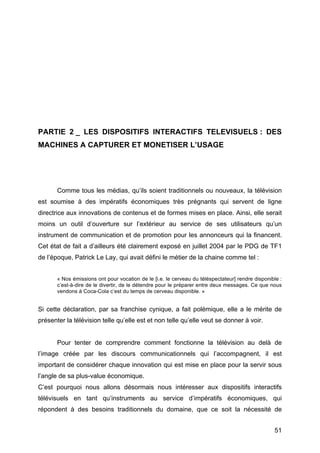 51
PARTIE 2 _ LES DISPOSITIFS INTERACTIFS TELEVISUELS : DES
MACHINES A CAPTURER ET MONETISER L’USAGE
Comme tous les médias, qu’ils soient traditionnels ou nouveaux, la télévision
est soumise à des impératifs économiques très prégnants qui servent de ligne
directrice aux innovations de contenus et de formes mises en place. Ainsi, elle serait
moins un outil d’ouverture sur l’extérieur au service de ses utilisateurs qu’un
instrument de communication et de promotion pour les annonceurs qui la financent.
Cet état de fait a d’ailleurs été clairement exposé en juillet 2004 par le PDG de TF1
de l’époque, Patrick Le Lay, qui avait défini le métier de la chaine comme tel :
« Nos émissions ont pour vocation de le [i.e. le cerveau du téléspectateur] rendre disponible :
c’est-à-dire de le divertir, de le détendre pour le préparer entre deux messages. Ce que nous
vendons à Coca-Cola c’est du temps de cerveau disponible. »
Si cette déclaration, par sa franchise cynique, a fait polémique, elle a le mérite de
présenter la télévision telle qu’elle est et non telle qu’elle veut se donner à voir.
Pour tenter de comprendre comment fonctionne la télévision au delà de
l’image créée par les discours communicationnels qui l’accompagnent, il est
important de considérer chaque innovation qui est mise en place pour la servir sous
l’angle de sa plus-value économique.
C’est pourquoi nous allons désormais nous intéresser aux dispositifs interactifs
télévisuels en tant qu’instruments au service d’impératifs économiques, qui
répondent à des besoins traditionnels du domaine, que ce soit la nécessité de
 