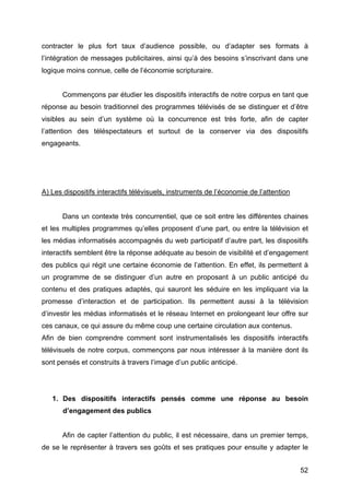 52
contracter le plus fort taux d’audience possible, ou d’adapter ses formats à
l’intégration de messages publicitaires, ainsi qu’à des besoins s’inscrivant dans une
logique moins connue, celle de l’économie scripturaire.
Commençons par étudier les dispositifs interactifs de notre corpus en tant que
réponse au besoin traditionnel des programmes télévisés de se distinguer et d’être
visibles au sein d’un système où la concurrence est très forte, afin de capter
l’attention des téléspectateurs et surtout de la conserver via des dispositifs
engageants.
A) Les dispositifs interactifs télévisuels, instruments de l’économie de l’attention
Dans un contexte très concurrentiel, que ce soit entre les différentes chaines
et les multiples programmes qu’elles proposent d’une part, ou entre la télévision et
les médias informatisés accompagnés du web participatif d’autre part, les dispositifs
interactifs semblent être la réponse adéquate au besoin de visibilité et d’engagement
des publics qui régit une certaine économie de l’attention. En effet, ils permettent à
un programme de se distinguer d’un autre en proposant à un public anticipé du
contenu et des pratiques adaptés, qui sauront les séduire en les impliquant via la
promesse d’interaction et de participation. Ils permettent aussi à la télévision
d’investir les médias informatisés et le réseau Internet en prolongeant leur offre sur
ces canaux, ce qui assure du même coup une certaine circulation aux contenus.
Afin de bien comprendre comment sont instrumentalisés les dispositifs interactifs
télévisuels de notre corpus, commençons par nous intéresser à la manière dont ils
sont pensés et construits à travers l’image d’un public anticipé.
1. Des dispositifs interactifs pensés comme une réponse au besoin
d’engagement des publics
Afin de capter l’attention du public, il est nécessaire, dans un premier temps,
de se le représenter à travers ses goûts et ses pratiques pour ensuite y adapter le
 
