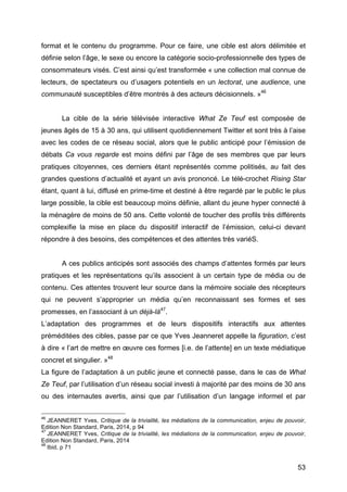 53
format et le contenu du programme. Pour ce faire, une cible est alors délimitée et
définie selon l’âge, le sexe ou encore la catégorie socio-professionnelle des types de
consommateurs visés. C’est ainsi qu’est transformée « une collection mal connue de
lecteurs, de spectateurs ou d’usagers potentiels en un lectorat, une audience, une
communauté susceptibles d’être montrés à des acteurs décisionnels. »46
La cible de la série télévisée interactive What Ze Teuf est composée de
jeunes âgés de 15 à 30 ans, qui utilisent quotidiennement Twitter et sont très à l’aise
avec les codes de ce réseau social, alors que le public anticipé pour l’émission de
débats Ca vous regarde est moins défini par l’âge de ses membres que par leurs
pratiques citoyennes, ces derniers étant représentés comme politisés, au fait des
grandes questions d’actualité et ayant un avis prononcé. Le télé-crochet Rising Star
étant, quant à lui, diffusé en prime-time et destiné à être regardé par le public le plus
large possible, la cible est beaucoup moins définie, allant du jeune hyper connecté à
la ménagère de moins de 50 ans. Cette volonté de toucher des profils très différents
complexifie la mise en place du dispositif interactif de l’émission, celui-ci devant
répondre à des besoins, des compétences et des attentes très variéS.
A ces publics anticipés sont associés des champs d’attentes formés par leurs
pratiques et les représentations qu’ils associent à un certain type de média ou de
contenu. Ces attentes trouvent leur source dans la mémoire sociale des récepteurs
qui ne peuvent s’approprier un média qu’en reconnaissant ses formes et ses
promesses, en l’associant à un déjà-là47
.
L’adaptation des programmes et de leurs dispositifs interactifs aux attentes
préméditées des cibles, passe par ce que Yves Jeanneret appelle la figuration, c’est
à dire « l’art de mettre en œuvre ces formes [i.e. de l’attente] en un texte médiatique
concret et singulier. »48
La figure de l’adaptation à un public jeune et connecté passe, dans le cas de What
Ze Teuf, par l’utilisation d’un réseau social investi à majorité par des moins de 30 ans
ou des internautes avertis, ainsi que par l’utilisation d’un langage informel et par
46
JEANNERET Yves, Critique de la trivialité, les médiations de la communication, enjeu de pouvoir,
Edition Non Standard, Paris, 2014, p 94
47
JEANNERET Yves, Critique de la trivialité, les médiations de la communication, enjeu de pouvoir,
Edition Non Standard, Paris, 2014
48
Ibid, p 71
 