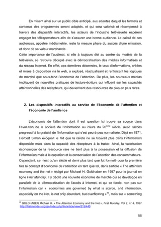 56
En misant ainsi sur un public cible anticipé, aux attentes duquel les formats et
contenus des programmes seront adaptés, et qui sera valorisé et récompensé à
travers des dispositifs interactifs, les acteurs de l’industrie télévisuelle espèrent
engager les téléspectateurs afin de s’assurer une bonne audience. Le calcul de ces
audiences, appelée médiametrie, reste la mesure phare du succès d’une émission,
et donc de sa valeur marchande.
Cette importance de l’audimat, si elle à toujours été au centre du modèle de la
télévision, se retrouve décuplé avec la démocratisation des médias informatisés et
du réseau Internet. En effet, ces dernières décennies, le taux d’informations, créées
et mises à disposition via le web, a explosé, réactualisant et renforçant les logiques
de marché que sous-tend l’économie de l’attention. De plus, les nouveaux médias
impliquent de nouvelles pratiques de lecture-écriture qui influent sur les capacités
attentionnelles des récepteurs, qui deviennent des ressources de plus en plus rares.
2. Les dispositifs interactifs au service de l’économie de l’attention et
l’économie de l’audience
L’économie de l’attention dont il est question ici trouve sa source dans
l’évolution de la société de l’information au cours du 20ème
siècle, avec l’accès
progressif à la gratuité de l’information qui s’est peu-à-peu normalisée. Déjà en 1971,
Herbert Simon évoquait le fait que la rareté ne se trouvait plus dans l’information
disponible mais dans la capacité des récepteurs à la traiter. Ainsi, la valorisation
économique de la ressource rare ne tient plus à la possession et la diffusion de
l’information mais à la captation et la conservation de l’attention des consommateurs.
Cependant, ce n’est qu’un siècle et demi plus tard que fut formulé pour la première
fois le concept d’économie de l’attention en tant que tel, dans l’article « The attention
economy and the net » rédigé par Michael H. Goldhaber en 1997 pour le journal en
ligne Frist Monday. Il y décrit une nouvelle économie de marché qui se développe en
parallèle de la démocratisation de l’accès à Internet, et qui se fonde, non pas sur
l’information car « economies are governed by what is scarce, and information,
especially on the Net, is not only abundant, but overflowing »49
, mais sur « something
49
GOLDHABER Michael H. « The Attention Economy and the Net », First Monday, Vol 2, n° 4, 1997
http://firstmonday.org/ojs/index.php/fm/article/view/519/440
 