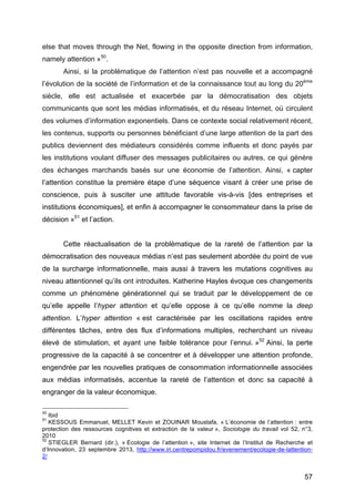 57
else that moves through the Net, flowing in the opposite direction from information,
namely attention »50
.
Ainsi, si la problématique de l’attention n’est pas nouvelle et a accompagné
l’évolution de la société de l’information et de la connaissance tout au long du 20ème
siècle, elle est actualisée et exacerbée par la démocratisation des objets
communicants que sont les médias informatisés, et du réseau Internet, où circulent
des volumes d’information exponentiels. Dans ce contexte social relativement récent,
les contenus, supports ou personnes bénéficiant d’une large attention de la part des
publics deviennent des médiateurs considérés comme influents et donc payés par
les institutions voulant diffuser des messages publicitaires ou autres, ce qui génère
des échanges marchands basés sur une économie de l’attention. Ainsi, « capter
l’attention constitue la première étape d’une séquence visant à créer une prise de
conscience, puis à susciter une attitude favorable vis-à-vis [des entreprises et
institutions économiques], et enfin à accompagner le consommateur dans la prise de
décision »51
et l’action.
Cette réactualisation de la problématique de la rareté de l’attention par la
démocratisation des nouveaux médias n’est pas seulement abordée du point de vue
de la surcharge informationnelle, mais aussi à travers les mutations cognitives au
niveau attentionnel qu’ils ont introduites. Katherine Hayles évoque ces changements
comme un phénomène générationnel qui se traduit par le développement de ce
qu’elle appelle l’hyper attention et qu’elle oppose à ce qu’elle nomme la deep
attention. L’hyper attention « est caractérisée par les oscillations rapides entre
différentes tâches, entre des flux d’informations multiples, recherchant un niveau
élevé de stimulation, et ayant une faible tolérance pour l’ennui. »52
Ainsi, la perte
progressive de la capacité à se concentrer et à développer une attention profonde,
engendrée par les nouvelles pratiques de consommation informationnelle associées
aux médias informatisés, accentue la rareté de l’attention et donc sa capacité à
engranger de la valeur économique.
50
Ibid
51
KESSOUS Emmanuel, MELLET Kevin et ZOUINAR Moustafa, « L’économie de l’attention : entre
protection des ressources cognitives et extraction de la valeur », Sociologie du travail vol 52, n°3,
2010
52
STIEGLER Bernard (dir.), « Ecologie de l’attention », site Internet de l’Institut de Recherche et
d’Innovation, 23 septembre 2013, http://www.iri.centrepompidou.fr/evenement/ecologie-de-lattention-
2/
 