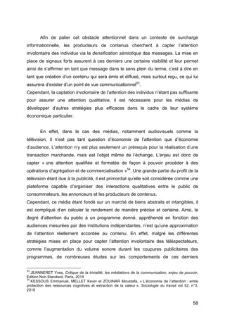 58
Afin de palier cet obstacle attentionnel dans un contexte de surcharge
informationnelle, les producteurs de contenus cherchent à capter l’attention
involontaire des individus via la densification sémiotique des messages. La mise en
place de signaux forts assurent à ces derniers une certaine visibilité et leur permet
ainsi de s’affirmer en tant que message dans le sens plein du terme, c’est à dire en
tant que création d’un contenu qui sera émis et diffusé, mais surtout reçu, ce qui lui
assurera d’exister d’un point de vue communicationnel53
.
Cependant, la captation involontaire de l’attention des individus n’étant pas suffisante
pour assurer une attention qualitative, il est nécessaire pour les médias de
développer d’autres stratégies plus efficaces dans le cadre de leur système
économique particulier.
En effet, dans le cas des médias, notamment audiovisuels comme la
télévision, il n’est pas tant question d’économie de l’attention que d’économie
d’audience. L’attention n’y est plus seulement un prérequis pour la réalisation d’une
transaction marchande, mais est l’objet même de l’échange. L’enjeu est donc de
capter « une attention qualifiée et formatée de façon à pouvoir procéder à des
opérations d’agrégation et de commercialisation »54
. Une grande partie du profit de la
télévision étant due à la publicité, il est primordial qu’elle soit considérée comme une
plateforme capable d’organiser des interactions qualitatives entre le public de
consommateurs, les annonceurs et les producteurs de contenus.
Cependant, ce média étant fondé sur un marché de biens abstraits et intangibles, il
est compliqué d’en calculer le rendement de manière précise et certaine. Ainsi, le
degré d’attention du public à un programme donné, appréhendé en fonction des
audiences mesurées par des institutions indépendantes, n’est qu’une approximation
de l’attention réellement accordée au contenu. En effet, malgré les différentes
stratégies mises en place pour capter l’attention involontaire des téléspectateurs,
comme l’augmentation du volume sonore durant les coupures publicitaires des
programmes, de nombreuses études sur les comportements de ces derniers
53
JEANNERET Yves, Critique de la trivialité, les médiations de la communication, enjeu de pouvoir,
Edition Non Standard, Paris, 2014
54
KESSOUS Emmanuel, MELLET Kevin et ZOUINAR Moustafa, « L’économie de l’attention : entre
protection des ressources cognitives et extraction de la valeur », Sociologie du travail vol 52, n°3,
2010
 