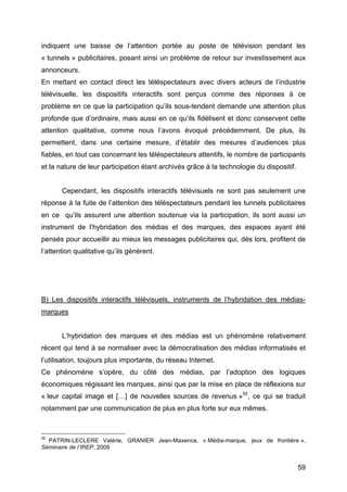 59
indiquent une baisse de l’attention portée au poste de télévision pendant les
« tunnels » publicitaires, posant ainsi un problème de retour sur investissement aux
annonceurs.
En mettant en contact direct les téléspectateurs avec divers acteurs de l’industrie
télévisuelle, les dispositifs interactifs sont perçus comme des réponses à ce
problème en ce que la participation qu’ils sous-tendent demande une attention plus
profonde que d’ordinaire, mais aussi en ce qu’ils fidélisent et donc conservent cette
attention qualitative, comme nous l’avons évoqué précédemment. De plus, ils
permettent, dans une certaine mesure, d’établir des mesures d’audiences plus
fiables, en tout cas concernant les téléspectateurs attentifs, le nombre de participants
et la nature de leur participation étant archivés grâce à la technologie du dispositif.
Cependant, les dispositifs interactifs télévisuels ne sont pas seulement une
réponse à la fuite de l’attention des téléspectateurs pendant les tunnels publicitaires
en ce qu’ils assurent une attention soutenue via la participation, ils sont aussi un
instrument de l’hybridation des médias et des marques, des espaces ayant été
pensés pour accueillir au mieux les messages publicitaires qui, dès lors, profitent de
l’attention qualitative qu’ils génèrent.
B) Les dispositifs interactifs télévisuels, instruments de l’hybridation des médias-
marques
L’hybridation des marques et des médias est un phénomène relativement
récent qui tend à se normaliser avec la démocratisation des médias informatisés et
l’utilisation, toujours plus importante, du réseau Internet.
Ce phénomène s’opère, du côté des médias, par l’adoption des logiques
économiques régissant les marques, ainsi que par la mise en place de réflexions sur
« leur capital image et […] de nouvelles sources de revenus »55
, ce qui se traduit
notamment par une communication de plus en plus forte sur eux mêmes.
55
PATRIN-LECLERE Valérie, GRANIER Jean-Maxence, « Média-marque, jeux de frontière »,
Séminaire de l’IREP, 2009
 