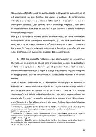 6
Ce phénomène fait référence à	
  ce que l’on appelle la convergence technologique, et
est accompagné	
   par une évolution des usages et pratiques de consommation
culturelle que l’auteur Henry Jenkins a notamment théorisée par le concept de
convergence culturelle. Cette dernière serait « un mélange complexe », « une sorte
de métaculture qui s’actualise en culture »3
et par laquelle « la culture médiatique
devient multimédiatique »4
.
Bien que la convergence culturelle semble antérieure, ou tout du moins « décorrélée
historiquement de la convergence technologique, […] les deux phénomènes se
rejoignent et se renforcent mutuellement »5
depuis quelques années, contraignant
les acteurs de l’industrie télévisuelle à	
   repenser le format de leurs offres afin que
celles-ci correspondent aux attentes et usages des consommateurs.
En effet, les dispositifs médiatiques qui accompagnent les programmes
télévisés sont créés et mis en place à	
  partir d’une certaine idée que les producteurs
se font des récepteurs et de leurs usages, et qu’ils tentent d’anticiper au mieux,
même si l’écart entre le mode d’emploi et l’usage effectif restera toujours un espace
de réappropriation, pour les consommateurs, sur lequel les industriels n’ont aucun
contrôle.
Ainsi, le double phénomène de la convergence technologique et culturelle a
engrangé	
  de nouvelles manières de regarder les programmes télévisés qui n’avaient
pas encore été	
   prises en compte par les producteurs, comme la consommation
simultanée d’un média informatisé	
  et de la télévision. Cet usage a donné	
  naissance à	
  
une nouvelle figure du consommateur qui n’est désormais plus simple téléspectateur,
mais télénaute,	
  à	
  la fois téléspectateur et internaute. Cet éparpillement de l’attention
3
Peyron David, « Quand les œuvres deviennent des mondes. Une réflexion sur la culture de genre
contemporaine à	
  partir du concept de convergence culturelle », La découverte I Réseaux
2008/2 –	
  n°148-149, p 342	
  
4
Peyron David, « Quand les œuvres deviennent des mondes. Une réflexion sur la culture de genre
contemporaine à	
  partir du concept de convergence culturelle », La découverte I Réseaux
2008/2 –	
  n°148-149, p 359	
  
5
Peyron David, « Quand les œuvres deviennent des mondes. Une réflexion sur la culture de genre
contemporaine à	
  partir du concept de convergence culturelle », La découverte I Réseaux
2008/2 –	
  n°148-149, p 361	
  
 