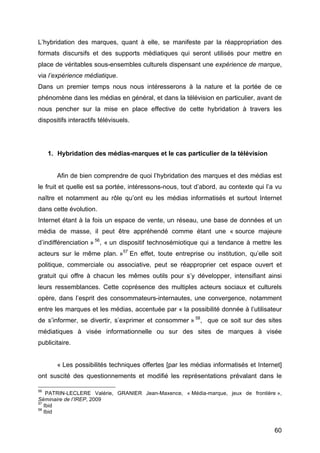 60
L’hybridation des marques, quant à elle, se manifeste par la réappropriation des
formats discursifs et des supports médiatiques qui seront utilisés pour mettre en
place de véritables sous-ensembles culturels dispensant une expérience de marque,
via l’expérience médiatique.
Dans un premier temps nous nous intéresserons à la nature et la portée de ce
phénomène dans les médias en général, et dans la télévision en particulier, avant de
nous pencher sur la mise en place effective de cette hybridation à travers les
dispositifs interactifs télévisuels.
1. Hybridation des médias-marques et le cas particulier de la télévision
Afin de bien comprendre de quoi l’hybridation des marques et des médias est
le fruit et quelle est sa portée, intéressons-nous, tout d’abord, au contexte qui l’a vu
naître et notamment au rôle qu’ont eu les médias informatisés et surtout Internet
dans cette évolution.
Internet étant à la fois un espace de vente, un réseau, une base de données et un
média de masse, il peut être appréhendé comme étant une « source majeure
d’indifférenciation » 56
, « un dispositif technosémiotique qui a tendance à mettre les
acteurs sur le même plan. »57
En effet, toute entreprise ou institution, qu’elle soit
politique, commerciale ou associative, peut se réapproprier cet espace ouvert et
gratuit qui offre à chacun les mêmes outils pour s’y développer, intensifiant ainsi
leurs ressemblances. Cette coprésence des multiples acteurs sociaux et culturels
opère, dans l’esprit des consommateurs-internautes, une convergence, notamment
entre les marques et les médias, accentuée par « la possibilité donnée à l’utilisateur
de s’informer, se divertir, s’exprimer et consommer » 58
, que ce soit sur des sites
médiatiques à visée informationnelle ou sur des sites de marques à visée
publicitaire.
« Les possibilités techniques offertes [par les médias informatisés et Internet]
ont suscité des questionnements et modifié les représentations prévalant dans le
56
PATRIN-LECLERE Valérie, GRANIER Jean-Maxence, « Média-marque, jeux de frontière »,
Séminaire de l’IREP, 2009
57
Ibid
58
Ibid
 