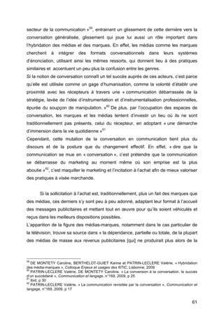 61
secteur de la communication »59
, entrainant un glissement de cette dernière vers la
conversation généralisée, glissement qui joue lui aussi un rôle important dans
l’hybridation des médias et des marques. En effet, les médias comme les marques
cherchent à intégrer des formats conversationnels dans leurs systèmes
d’énonciation, utilisant ainsi les mêmes ressorts, qui donnent lieu à des pratiques
similaires et accentuent un peu plus la confusion entre les genres.
Si la notion de conversation connaît un tel succès auprès de ces acteurs, c’est parce
qu’elle est utilisée comme un gage d’humanisation, comme la volonté d’établir une
proximité avec les récepteurs à travers une « communication débarrassée de la
stratégie, lavée de l’idée d’instrumentation et d’instrumentalisation professionnelles,
épurée du soupçon de manipulation. »60
De plus, par l’occupation des espaces de
conversation, les marques et les médias tentent d’investir un lieu où ils ne sont
traditionnellement pas présents, celui du récepteur, en adoptant « une démarche
d’immersion dans la vie quotidienne »61
Cependant, cette mutation de la conversation en communication tient plus du
discours et de la posture que du changement effectif. En effet, « dire que la
communication se mue en « conversation », c’est prétendre que la communication
se débarrasse du marketing au moment même où son emprise est la plus
aboutie »62
, c’est maquiller le marketing et l’incitation à l’achat afin de mieux valoriser
des pratiques à visée marchande.
Si la sollicitation à l’achat est, traditionnellement, plus un fait des marques que
des médias, ces derniers s’y sont peu à peu adonné, adaptant leur format à l’accueil
des messages publicitaires et mettant tout en œuvre pour qu’ils soient véhiculés et
reçus dans les meilleurs dispositions possibles.
L’apparition de la figure des médias-marques, notamment dans le cas particulier de
la télévision, trouve sa source dans « la dépendance, partielle ou totale, de la plupart
des médias de masse aux revenus publicitaires [qui] ne produirait plus alors de la
59
DE MONTETY Caroline, BERTHELOT-GUIET Karine et PATRIN-LECLERE Valérie, « Hybridation
des média-marques », Colloque Enjeux et usages des NTIC, Lisbonne, 2009
60
PATRIN-LECLERE Valérie, DE MONTETY Caroline, « La conversion à la conversation, le succès
d’un succédané », Communication et langage, n°169, 2009, p 25
61
Ibid, p 30
62
PATRIN-LECLERE Valérie, « La communication revisitée par la conversation », Communication et
langage, n°169, 2009, p 17
 