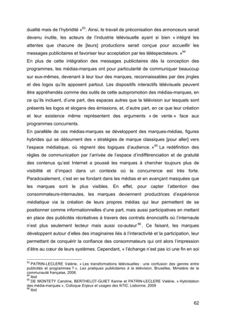 62
dualité mais de l’hybridité »63
. Ainsi, le travail de préconisation des annonceurs serait
devenu inutile, les acteurs de l’industrie télévisuelle ayant si bien « intégré les
attentes que chacune de [leurs] productions serait conçue pour accueillir les
messages publicitaires et favoriser leur acceptation par les téléspectateurs. »64
En plus de cette intégration des messages publicitaires dès la conception des
programmes, les médias-marques ont pour particularité de communiquer beaucoup
sur eux-mêmes, devenant à leur tour des marques, reconnaissables par des jingles
et des logos qu’ils apposent partout. Les dispositifs interactifs télévisuels peuvent
être appréhendés comme des outils de cette autopromotion des médias-marques, en
ce qu’ils incluent, d’une part, des espaces autres que la télévision sur lesquels sont
présents les logos et slogans des émissions, et, d’autre part, en ce que leur création
et leur existence même représentent des arguments « de vente » face aux
programmes concurrents.
En parallèle de ces médias-marques se développent des marques-médias, figures
hybrides qui se détournent des « stratégies de marque classiques [pour aller] vers
l’espace médiatique, où règnent des logiques d’audience. »65
La redéfinition des
règles de communication par l’arrivée de l’espace d’indifférenciation et de gratuité
des contenus qu’est Internet a poussé les marques à chercher toujours plus de
visibilité et d’impact dans un contexte où la concurrence est très forte.
Paradoxalement, c’est en se fondant dans les médias et en avançant masquées que
les marques sont le plus visibles. En effet, pour capter l’attention des
consommateurs-internautes, les marques deviennent productrices d’expérience
médiatique via la création de leurs propres médias qui leur permettent de se
positionner comme informationnelles d’une part, mais aussi participatives en mettant
en place des publicités récréatives à travers des contrats énonciatifs où l’internaute
n’est plus seulement lecteur mais aussi co-auteur 66
. Ce faisant, les marques
développent autour d’elles des imaginaires liés à l’interactivité et la participation, leur
permettant de conquérir la confiance des consommateurs qui ont alors l’impression
d’être au cœur de leurs systèmes. Cependant, « l’échange n’est pas ici une fin en soi
63
PATRIN-LECLERE Valérie, « Les transformations télévisuelles : une confusion des genres entre
publicités et programmes ? », Les pratiques publicitaires à la télévision, Bruxelles, Ministère de la
communauté française, 2006
64
Ibid
65
DE MONTETY Caroline, BERTHELOT-GUIET Karine et PATRIN-LECLERE Valérie, « Hybridation
des média-marques », Colloque Enjeux et usages des NTIC, Lisbonne, 2009
66
Ibid
 