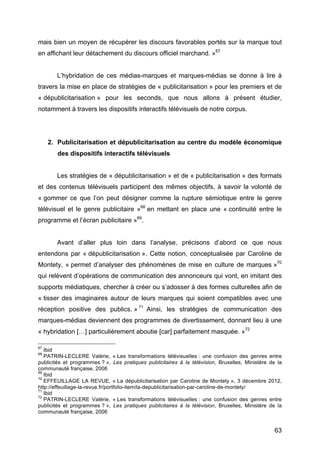 63
mais bien un moyen de récupérer les discours favorables portés sur la marque tout
en affichant leur détachement du discours officiel marchand. »67
L’hybridation de ces médias-marques et marques-médias se donne à lire à
travers la mise en place de stratégies de « publicitarisation » pour les premiers et de
« dépublicitarisation » pour les seconds, que nous allons à présent étudier,
notamment à travers les dispositifs interactifs télévisuels de notre corpus.
2. Publicitarisation et dépublicitarisation au centre du modèle économique
des dispositifs interactifs télévisuels
Les stratégies de « dépublicitarisation » et de « publicitarisation » des formats
et des contenus télévisuels participent des mêmes objectifs, à savoir la volonté de
« gommer ce que l’on peut désigner comme la rupture sémiotique entre le genre
télévisuel et le genre publicitaire »68
en mettant en place une « continuité entre le
programme et l’écran publicitaire »69
.
Avant d’aller plus loin dans l’analyse, précisons d’abord ce que nous
entendons par « dépublicitarisation ». Cette notion, conceptualisée par Caroline de
Montety, « permet d’analyser des phénomènes de mise en culture de marques »70
qui relèvent d’opérations de communication des annonceurs qui vont, en imitant des
supports médiatiques, chercher à créer ou s’adosser à des formes culturelles afin de
« tisser des imaginaires autour de leurs marques qui soient compatibles avec une
réception positive des publics. » 71
Ainsi, les stratégies de communication des
marques-médias deviennent des programmes de divertissement, donnant lieu à une
« hybridation […] particulièrement aboutie [car] parfaitement masquée. »72
67
Ibid
68
PATRIN-LECLERE Valérie, « Les transformations télévisuelles : une confusion des genres entre
publicités et programmes ? », Les pratiques publicitaires à la télévision, Bruxelles, Ministère de la
communauté française, 2006
69
Ibid
70
EFFEUILLAGE LA REVUE, « La dépublicitarisation par Caroline de Montety », 3 décembre 2012,
http://effeuillage-la-revue.fr/portfolio-item/la-depublicitarisation-par-caroline-de-montety/
71
Ibid
72
PATRIN-LECLERE Valérie, « Les transformations télévisuelles : une confusion des genres entre
publicités et programmes ? », Les pratiques publicitaires à la télévision, Bruxelles, Ministère de la
communauté française, 2006
 
