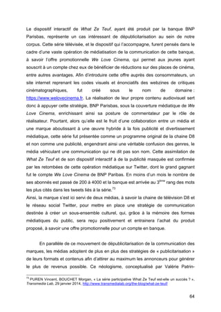 64
Le dispositif interactif de What Ze Teuf, ayant été produit par la banque BNP
Parisbas, représente un cas intéressant de dépublicitarisation au sein de notre
corpus. Cette série télévisée, et le dispositif qui l’accompagne, furent pensés dans le
cadre d’une vaste opération de médiatisation de la communication de cette banque,
à savoir l’offre promotionnelle We Love Cinema, qui permet aux jeunes ayant
souscrit à un compte chez eux de bénéficier de réductions sur des places de cinéma,
entre autres avantages. Afin d’introduire cette offre auprès des consommateurs, un
site internet reprenant les codes visuels et énonciatifs des webzines de critiques
cinématographiques, fut créé sous le nom de domaine :
https://www.welovecinema.fr. La réalisation de leur propre contenu audiovisuel sert
donc à appuyer cette stratégie, BNP Parisbas, sous la couverture médiatique de We
Love Cinema, enrichissant ainsi sa posture de commentateur par le rôle de
réalisateur. Pourtant, alors qu’elle est le fruit d’une collaboration entre un média et
une marque aboutissant à une œuvre hybride à la fois publicité et divertissement
médiatique, cette série fut présentée comme un programme original de la chaine D8
et non comme une publicité, engendrant ainsi une véritable confusion des genres, le
média véhiculant une communication qui ne dit pas son nom. Cette assimilation de
What Ze Teuf et de son dispositif interactif à de la publicité masquée est confirmée
par les retombées de cette opération médiatique sur Twitter, dont le grand gagnant
fut le compte We Love Cinema de BNP Paribas. En moins d’un mois le nombre de
ses abonnés est passé de 200 à 4000 et la banque est arrivée au 3ème
rang des mots
les plus cités dans les tweets liés à la série.73
Ainsi, la marque s’est ici servi de deux médias, à savoir la chaine de télévision D8 et
le réseau social Twitter, pour mettre en place une stratégie de communication
destinée à créer un sous-ensemble culturel, qui, grâce à la mémoire des formes
médiatiques du public, sera reçu positivement et entrainera l’achat du produit
proposé, à savoir une offre promotionnelle pour un compte en banque.
En parallèle de ce mouvement de dépublicitarisation de la communication des
marques, les médias adoptent de plus en plus des stratégies de « publicitarisation »
de leurs formats et contenus afin d’attirer au maximum les annonceurs pour générer
le plus de revenus possible. Ce néologisme, conceptualisé par Valérie Patrin-
73
PUREN Vincent, BOUCHET Morgan, « La série participative What Ze Teuf est-elle un succès ? »,
Transmedia Lab, 29 janvier 2014, http://www.transmedialab.org/the-blog/what-ze-teuf/
 