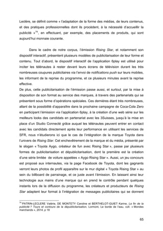 65
Leclère, se définit comme « l’adaptation de la forme des médias, de leurs contenus,
et des pratiques professionnelles dont ils procèdent, à la nécessité d’accueillir la
publicité »74
, en effectuant, par exemple, des placements de produits, qui sont
aujourd’hui monnaie courante.
Dans le cadre de notre corpus, l’émission Rising Star, et notamment son
dispositif interactif, présentent plusieurs modèles de publicitarisation de leur forme et
contenu. Tout d’abord, le dispositif interactif de l’application 6play est utilisé pour
inciter les télénautes à rester devant leurs écrans de télévision durant les très
nombreuses coupures publicitaires via l’envoi de notifications push sur leurs mobiles,
les informant de la reprise du programme, et ce plusieurs minutes avant la reprise
effective.
De plus, cette publicitarisation de l’émission passe aussi, et surtout, par la mise à
disposition de son format au service des marques, à travers des partenariats qui se
présentent sous forme d’opérations spéciales. Ces dernières étant très nombreuses,
allant de la possibilité d’apparaître dans la prochaine campagne de Coca-Cola Zero
en participant l’émission via l’application 6play, à la création d’une web série sur les
meilleurs looks des candidats en partenariat avec les 3Suisses, jusqu’à la mise en
place d’un Studio Connecté grâce auquel les télénautes peuvent entrer en contact
avec les candidats directement après leur performance en utilisant les services de
SFR, nous n’étudierons ici que le cas de l’intégration de la marque Toyota dans
l’univers de Rising Star. Cet enchevêtrement de la marque et du média, présenté par
le slogan « Toyota Aygo, créateur de fun avec Rising Star », passe par plusieurs
formes de publicitarisation et dépublicitarisation, dont la première est la création
d’une série limitée de voiture appelées « Aygo Rising Star ». Aussi, un jeu concours
est proposé aux internautes, via la page Facebook de Toyota, dont les gagnants
verront leurs photos de profil apparaître sur le mur digital « Toyota Rising Star » au
sein du billboard de parrainage, et ce juste avant l’émission. En laissant ainsi leur
technologie aux mains d’une marque qui en prend le contrôle pendant quelques
instants lors de la diffusion du programme, les créateurs et producteurs de Rising
Star adaptent leur format à l’intégration de messages publicitaires qui se donnent
74
PATRIN-LECLERE Valérie, DE MONTETY Caroline et BERTHELOT-GUIET Karine, La fin de la
publicité ? Tours et contours de la dépublicitarisation, Lormont, Le borde de l’eau, coll. « Mondes
marchands », 2014, p 18
 