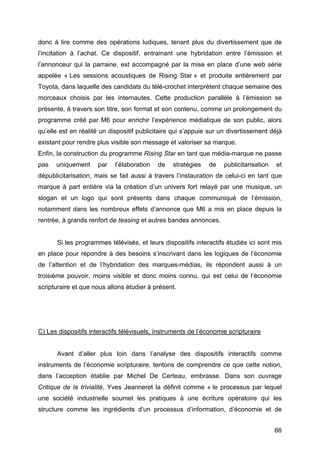 66
donc à lire comme des opérations ludiques, tenant plus du divertissement que de
l’incitation à l’achat. Ce dispositif, entrainant une hybridation entre l’émission et
l’annonceur qui la parraine, est accompagné par la mise en place d’une web série
appelée « Les sessions acoustiques de Rising Star » et produite entièrement par
Toyota, dans laquelle des candidats du télé-crochet interprètent chaque semaine des
morceaux choisis par les internautes. Cette production parallèle à l’émission se
présente, à travers son titre, son format et son contenu, comme un prolongement du
programme créé par M6 pour enrichir l’expérience médiatique de son public, alors
qu’elle est en réalité un dispositif publicitaire qui s’appuie sur un divertissement déjà
existant pour rendre plus visible son message et valoriser sa marque.
Enfin, la construction du programme Rising Star en tant que média-marque ne passe
pas uniquement par l’élaboration de stratégies de publicitarisation et
dépublicitarisation, mais se fait aussi à travers l’instauration de celui-ci en tant que
marque à part entière via la création d’un univers fort relayé par une musique, un
slogan et un logo qui sont présents dans chaque communiqué de l’émission,
notamment dans les nombreux effets d’annonce que M6 a mis en place depuis la
rentrée, à grands renfort de teasing et autres bandes annonces.
Si les programmes télévisés, et leurs dispositifs interactifs étudiés ici sont mis
en place pour répondre à des besoins s’inscrivant dans les logiques de l’économie
de l’attention et de l’hybridation des marques-médias, ils répondent aussi à un
troisième pouvoir, moins visible et donc moins connu, qui est celui de l’économie
scripturaire et que nous allons étudier à présent.
C) Les dispositifs interactifs télévisuels, instruments de l’économie scripturaire
Avant d’aller plus loin dans l’analyse des dispositifs interactifs comme
instruments de l’économie scripturaire, tentons de comprendre ce que cette notion,
dans l’acception établie par Michel De Certeau, embrasse. Dans son ouvrage
Critique de la trivialité, Yves Jeanneret la définit comme « le processus par lequel
une société industrielle soumet les pratiques à une écriture opératoire qui les
structure comme les ingrédients d’un processus d’information, d’économie et de
 