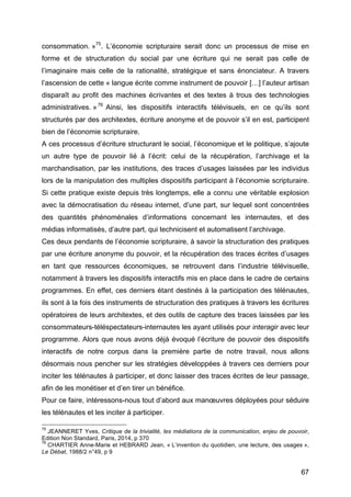 67
consommation. »75
. L’économie scripturaire serait donc un processus de mise en
forme et de structuration du social par une écriture qui ne serait pas celle de
l’imaginaire mais celle de la rationalité, stratégique et sans énonciateur. A travers
l’ascension de cette « langue écrite comme instrument de pouvoir […] l’auteur artisan
disparaît au profit des machines écrivantes et des textes à trous des technologies
administratives. »76
Ainsi, les dispositifs interactifs télévisuels, en ce qu’ils sont
structurés par des architextes, écriture anonyme et de pouvoir s’il en est, participent
bien de l’économie scripturaire.
A ces processus d’écriture structurant le social, l’économique et le politique, s’ajoute
un autre type de pouvoir lié à l’écrit: celui de la récupération, l’archivage et la
marchandisation, par les institutions, des traces d’usages laissées par les individus
lors de la manipulation des multiples dispositifs participant à l’économie scripturaire.
Si cette pratique existe depuis très longtemps, elle a connu une véritable explosion
avec la démocratisation du réseau internet, d’une part, sur lequel sont concentrées
des quantités phénoménales d’informations concernant les internautes, et des
médias informatisés, d’autre part, qui technicisent et automatisent l’archivage.
Ces deux pendants de l’économie scripturaire, à savoir la structuration des pratiques
par une écriture anonyme du pouvoir, et la récupération des traces écrites d’usages
en tant que ressources économiques, se retrouvent dans l’industrie télévisuelle,
notamment à travers les dispositifs interactifs mis en place dans le cadre de certains
programmes. En effet, ces derniers étant destinés à la participation des télénautes,
ils sont à la fois des instruments de structuration des pratiques à travers les écritures
opératoires de leurs architextes, et des outils de capture des traces laissées par les
consommateurs-téléspectateurs-internautes les ayant utilisés pour interagir avec leur
programme. Alors que nous avons déjà évoqué l’écriture de pouvoir des dispositifs
interactifs de notre corpus dans la première partie de notre travail, nous allons
désormais nous pencher sur les stratégies développées à travers ces derniers pour
inciter les télénautes à participer, et donc laisser des traces écrites de leur passage,
afin de les monétiser et d’en tirer un bénéfice.
Pour ce faire, intéressons-nous tout d’abord aux manœuvres déployées pour séduire
les télénautes et les inciter à participer.
75
JEANNERET Yves, Critique de la trivialité, les médiations de la communication, enjeu de pouvoir,
Edition Non Standard, Paris, 2014, p 370
76
CHARTIER Anne-Marie et HEBRARD Jean, « L’invention du quotidien, une lecture, des usages »,
Le Débat, 1988/2 n°49, p 9
 