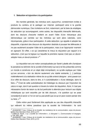 68
1. Séduction et injonction à la participation
De manière générale, les individus sont, aujourd’hui, constamment invités à
produire du contenu et le partager sur Internet, participant ainsi à la grande
démocratie numérique. Ces invitations se font, notamment, par le biais de stratégies
de séduction qui accompagnent, entre autres, les dispositifs interactifs télévisuels,
dont les discours d’escorte mettent en avant l’idée d’une mécanique plus
démocratique car centrée sur les individus qui sont alors valorisés, voire
récompensés, grâce à leur participation. A cette séduction, qui appelle à adopter les
dispositifs, s’ajoutent des discours de réquisition destinés à pousser les télénautes à
ne pas seulement accepter l’idée de la participation, mais à se l’approprier vraiment
en agissant. En effet, « ce qui caractérise le mieux la réquisition par rapport à la
séduction, c’est que la logique sur laquelle la première repose n’est pas un devoir-
adopter mais un devoir-produire »77
La réquisition est une notion conceptualisée par Sarah Labelle afin d’analyser
le paradoxe du leitmotiv de la société d’information qui est à la fois présentée comme
un monde à construire et un objet déjà omniprésent, ce qu’elle explique par l’idée
qu’une annonce, « loin de décrire seulement une réalité existante, […] participe
matériellement à la réalisation même de ce qu’elle entend désigner : ainsi passe-t-on
d’un effet de discours, dans le dire, à l’« autoréalisation » d’une idéologie, dans le
faire. »78
C’est de cette autoréalisation de l’idéologie du discours par l’injonction de
celui-ci à agir, dont il est question à travers la notion de réquisition. Ainsi, il n’est pas
nécessaire d’avoir de raison ou de but particulier à atteindre pour recourir aux objets
médiatiques qui sont escortés par de tels discours, « la question qui se pose
consist[ant] à savoir si l’on en est ou pas plutôt que ce qu’on peut vouloir penser dire
ou faire. »79
Cette notion peut facilement être appliquée au cas des dispositifs interactifs
qui relèvent du même paradoxe que la société de l’information : ils sont
77
JEANNERET Yves, Critique de la trivialité, les médiations de la communication, enjeu de pouvoir,
Edition Non Standard, Paris, 2014, p 217
78
LABELLE Sarah, « La « société de l’information », à décrypter ! », Communication et langages,
n°128, 2001, p66
79
JEANNERET Yves, Critique de la trivialité, les médiations de la communication, enjeu de pouvoir,
Edition Non Standard, Paris, 2014, p 213
 