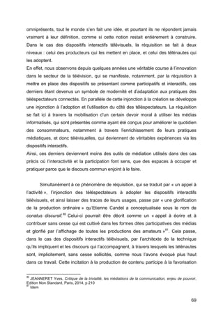 69
omniprésents, tout le monde s’en fait une idée, et pourtant ils ne répondent jamais
vraiment à leur définition, comme si cette notion restait entièrement à construire.
Dans le cas des dispositifs interactifs télévisuels, la réquisition se fait à deux
niveaux : celui des producteurs qui les mettent en place, et celui des télénautes qui
les adoptent.
En effet, nous observons depuis quelques années une véritable course à l’innovation
dans le secteur de la télévision, qui se manifeste, notamment, par la réquisition à
mettre en place des dispositifs se présentant comme participatifs et interactifs, ces
derniers étant devenus un symbole de modernité et d’adaptation aux pratiques des
téléspectateurs connectés. En parallèle de cette injonction à la création se développe
une injonction à l’adoption et l’utilisation du côté des téléspectateurs. La réquisition
se fait ici à travers la mobilisation d’un certain devoir moral à utiliser les médias
informatisés, qui sont présentés comme ayant été conçus pour améliorer le quotidien
des consommateurs, notamment à travers l’enrichissement de leurs pratiques
médiatiques, et donc télévisuelles, qui deviennent de véritables expériences via les
dispositifs interactifs.
Ainsi, ces derniers deviennent moins des outils de médiation utilisés dans des cas
précis où l’interactivité et la participation font sens, que des espaces à occuper et
pratiquer parce que le discours commun enjoint à le faire.
Simultanément à ce phénomène de réquisition, qui se traduit par « un appel à
l’activité », l’injonction des téléspectateurs à adopter les dispositifs interactifs
télévisuels, et ainsi laisser des traces de leurs usages, passe par « une glorification
de la production ordinaire » qu’Etienne Candel a conceptualisée sous le nom de
conatus discursif.80
Celui-ci pourrait être décrit comme un « appel à écrire et à
contribuer sans cesse qui est cultivé dans les formes dites participatives des médias
et glorifié par l’affichage de toutes les productions des amateurs »81
. Cela passe,
dans le cas des dispositifs interactifs télévisuels, par l’architexte de la technique
qu’ils impliquent et les discours qui l’accompagnent, à travers lesquels les télénautes
sont, implicitement, sans cesse sollicités, comme nous l’avons évoqué plus haut
dans ce travail. Cette incitation à la production de contenu participe à la favorisation
80
JEANNERET Yves, Critique de la trivialité, les médiations de la communication, enjeu de pouvoir,
Edition Non Standard, Paris, 2014, p 210
81
Idem
 