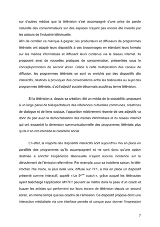 7
sur d’autres médias que la télévision s’est accompagné d’une prise de parole
naturelle des consommateurs sur des espaces n’ayant pas encore été	
   investis par
les acteurs de l’industrie télévisuelle.
Afin de combler ce manque à	
  gagner, les producteurs et diffuseurs de programmes
télévisés ont adapté	
   leurs dispositifs à	
   ces braconnages en étendant leurs formats
sur les médias informatisés et diffusant leurs contenus via le réseau internet. Ils
proposent ainsi de nouvelles pratiques de consommation, présentées sous le
concept-promotion de second écran. Grâce à	
   cette multiplication des canaux de
diffusion, les programmes télévisés se sont vu enrichis par des dispositifs dits
interactifs, destinés à	
  provoquer des conversations entre les télénautes au sujet des
programmes télévisés, d’où	
  l’adjectif sociale désormais accolé	
  au terme télévision.
Si la télévision a, depuis sa création, été	
  un média de la sociabilité, proposant
à	
  un large panel de téléspectateurs des références culturelles communes, créatrices
de dialogue et de liens sociaux, l’apparition relativement récente de ces adjectifs va
donc de pair avec la démocratisation des médias informatisés et du réseau internet
qui ont exacerbé	
   la dimension communicationnelle des programmes télévisés plus
qu’ils n’en ont intensifié	
  le caractère social.
En effet, la majorité	
  des dispositifs interactifs sont aujourd’hui mis en place en
parallèle des programmes qu’ils accompagnent et ne sont donc qu’une option
destinée à	
   enrichir l’expérience télévisuelle n’ayant aucune incidence sur le
déroulement de l’émission elle-même. Par exemple, pour sa troisième saison, le télé-
crochet The Voice, la plus belle voix, diffusé	
   sur TF1, a mis en place un dispositif
présenté	
   comme interactif, appelé	
   « Le 5ème
coach », grâce auquel les télénautes
ayant téléchargé	
  l’application MYTF1 peuvent se mettre dans la peau d’un coach et
buzzer les artistes qui performent sur leurs écrans de télévision depuis un second
écran, en même temps que les coachs de l’émission. Ce dispositif propose donc une
interaction médiatisée via une interface pensée et conçue pour donner l’impression
 