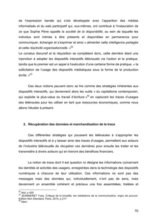 70
de l’expression banale qui s’est développée avec l’apparition des médias
informatisés et du web participatif qui, eux-mêmes, ont contribué à l’instauration de
ce que Sophie Pène appelle la société de la disponibilité, au sein de laquelle les
individus sont intimés à être présents et disponibles en permanence pour
communiquer, échanger et s’exprimer et ainsi « alimenter cette intelligence partagée
et cette réactivité organisationnelle. »82
Le conatus discursif et la réquisition se complètent donc, cette dernière étant une
injonction à adopter les dispositifs interactifs télévisuels via l’action et la pratique,
tandis que le premier est un appel à l’exécution d’une certaine forme de pratique, « la
sollicitation de l’usage des dispositifs médiatiques sous la forme de la production
écrite. »83
Ces deux notions peuvent donc se lire comme des stratégies inhérentes aux
dispositifs interactifs, qui deviennent alors les outils « du capitalisme contemporain,
qui exploite la plus-value du travail d’écriture »84
en capturant les traces d’usages
des télénautes pour les utiliser en tant que ressources économiques, comme nous
allons l’étudier à présent.
2. Récupération des données et marchandisation de la trace
Ces différentes stratégies qui poussent les télénautes à s’approprier les
dispositifs interactifs et à y laisser ainsi des traces d’usages, permettent aux acteurs
de l’industrie télévisuelle de récupérer ces dernières pour ensuite les traiter et les
transmettre à divers acteurs qui en tireront des bénéfices financiers.
La notion de trace dont il est question ici désigne les informations concernant
les identités et activités des usagers, enregistrées dans la technologie des dispositifs
numériques à chacune de leur utilisation. Ces informations ne sont pas des
messages mais des données qui, individuellement, n’ont pas de sens, mais
deviennent un ensemble cohérent et précieux une fois assemblées, traitées et
82
Ibid, p 400
83
JEANNERET Yves, Critique de la trivialité, les médiations de la communication, enjeu de pouvoir,
Edition Non Standard, Paris, 2014, p 217
84
Idem
 