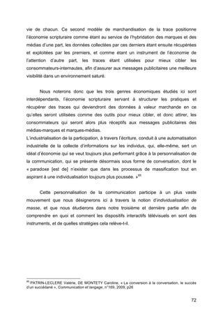 72
vie de chacun. Ce second modèle de marchandisation de la trace positionne
l’économie scripturaire comme étant au service de l’hybridation des marques et des
médias d’une part, les données collectées par ces derniers étant ensuite récupérées
et exploitées par les premiers, et comme étant un instrument de l’économie de
l’attention d’autre part, les traces étant utilisées pour mieux cibler les
consommateurs-internautes, afin d’assurer aux messages publicitaires une meilleure
visibilité dans un environnement saturé.
Nous noterons donc que les trois genres économiques étudiés ici sont
interdépendants, l’économie scripturaire servant à structurer les pratiques et
récupérer des traces qui deviendront des données à valeur marchande en ce
qu’elles seront utilisées comme des outils pour mieux cibler, et donc attirer, les
consommateurs qui seront alors plus réceptifs aux messages publicitaires des
médias-marques et marques-médias.
L’industrialisation de la participation, à travers l’écriture, conduit à une automatisation
industrielle de la collecte d’informations sur les individus, qui, elle-même, sert un
idéal d’économie qui se veut toujours plus performant grâce à la personnalisation de
la communication, qui se présente désormais sous forme de conversation, dont le
« paradoxe [est de] n’exister que dans les processus de massification tout en
aspirant à une individualisation toujours plus poussée. »85
Cette personnalisation de la communication participe à un plus vaste
mouvement que nous désignerons ici à travers la notion d’individualisation de
masse, et que nous étudierons dans notre troisième et dernière partie afin de
comprendre en quoi et comment les dispositifs interactifs télévisuels en sont des
instruments, et de quelles stratégies cela relève-t-il.
85
PATRIN-LECLERE Valérie, DE MONTETY Caroline, « La conversion à la conversation, le succès
d’un succédané », Communication et langage, n°169, 2009, p26
 