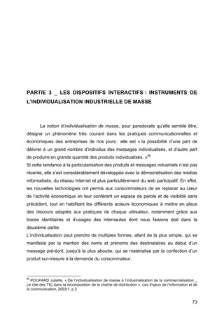 73
PARTIE 3 _ LES DISPOSITIFS INTERACTIFS : INSTRUMENTS DE
L’INDIVIDUALISATION INDUSTRIELLE DE MASSE
La notion d’individualisation de masse, pour paradoxale qu’elle semble être,
désigne un phénomène très courant dans les pratiques communicationnelles et
économiques des entreprises de nos jours : elle est « la possibilité d’une part de
délivrer à un grand nombre d’individus des messages individualisés, et d’autre part
de produire en grande quantité des produits individualisés. »86
Si cette tendance à la particularisation des produits et messages industriels n’est pas
récente, elle s’est considérablement développée avec la démocratisation des médias
informatisés, du réseau Internet et plus particulièrement du web participatif. En effet,
les nouvelles technologies ont permis aux consommateurs de se replacer au cœur
de l’activité économique en leur conférant un espace de parole et de visibilité sans
précédent, tout en habilitant les différents acteurs économiques à mettre en place
des discours adaptés aux pratiques de chaque utilisateur, notamment grâce aux
traces identitaires et d’usages des internautes dont nous faisions état dans la
deuxième partie.
L’individualisation peut prendre de multiples formes, allant de la plus simple, qui se
manifeste par la mention des noms et prénoms des destinataires au début d’un
message pré-écrit, jusqu’à la plus aboutie, qui se matérialise par la confection d’un
produit sur-mesure à la demande du consommateur.
86
POUPARD Juliette, « De l’individualisation de masse à l’industrialisation de la commercialisation _
Le rôle des TIC dans la recomposition de la chaîne de distribution », Les Enjeux de l’information et de
la communication, 2003/1, p 2
 