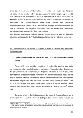 74
Entre ces deux niveaux d’individualisation de masse se situent les dispositifs
interactifs qui, par la nature même des contenus qu’ils mettent en place, proposent à
leurs utilisateurs de personnaliser ce qu’ils consomment. Il en va ainsi avec les
dispositifs télévisuels étudiés ici qui peuvent être pensés non seulement comme des
instruments de l’individualisation, mais aussi comme des processus
d’industrialisation de celle-ci, le tout servant une stratégie communicationnelle qui
vise à humaniser les rapports marchands que les entreprises médiatiques
entretiennent avec leurs publics de consommateurs.
Afin d’attester nos propos, étudions, dans un premier temps, en quoi ces dispositifs
interactifs sont des outils de l’individualisation, et comment la mettent-ils en œuvre.
A) L’individualisation de masse à travers la mise au travail des télénautes-
consommateurs
1. Les dispositifs interactifs télévisuels, des outils de l’individualisation de
masse
Parce qu’ils sont pensés, constitués et présentés comme des outils
techniques permettant aux télénautes de participer à l’élaboration et au déroulement
des programmes qu’ils consomment, les dispositifs interactifs télévisuels sont, entre
autre et enfin, utilisés comme des instruments de l’individualisation de masse par les
acteurs de cette industrie. En conférant ainsi aux téléspectateurs une place centrale
au sein des programmes, ces dispositifs renvoient à une double promesse : celle
d’une reprise de pouvoir du public sur ce qu’il consomme d’une part, et celle d’ « une
réussite économique sans faille, mettant l’entreprise à l’abri du risque »87
d’autre
part.
Dans son article « De l’individualisation de masse à l’industrialisation de la
commercialisation », Juliette Poupard distingue deux niveaux dans lesquels se
87
POUPARD Juliette, « De l’individualisation de masse à l’industrialisation de la commercialisation _
Le rôle des TIC dans la recomposition de la chaîne de distribution », Les Enjeux de l’information et de
la communication, 2003/1, p 2
 