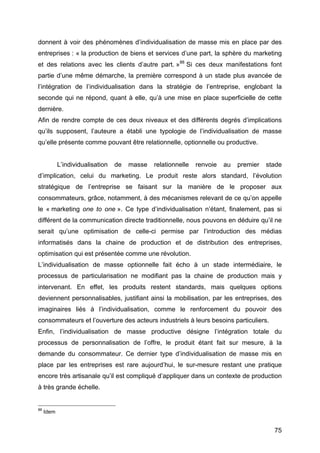 75
donnent à voir des phénomènes d’individualisation de masse mis en place par des
entreprises : « la production de biens et services d’une part, la sphère du marketing
et des relations avec les clients d’autre part. »88
Si ces deux manifestations font
partie d’une même démarche, la première correspond à un stade plus avancée de
l’intégration de l’individualisation dans la stratégie de l’entreprise, englobant la
seconde qui ne répond, quant à elle, qu’à une mise en place superficielle de cette
dernière.
Afin de rendre compte de ces deux niveaux et des différents degrés d’implications
qu’ils supposent, l’auteure a établi une typologie de l’individualisation de masse
qu’elle présente comme pouvant être relationnelle, optionnelle ou productive.
L’individualisation de masse relationnelle renvoie au premier stade
d’implication, celui du marketing. Le produit reste alors standard, l’évolution
stratégique de l’entreprise se faisant sur la manière de le proposer aux
consommateurs, grâce, notamment, à des mécanismes relevant de ce qu’on appelle
le « marketing one to one ». Ce type d’individualisation n’étant, finalement, pas si
différent de la communication directe traditionnelle, nous pouvons en déduire qu’il ne
serait qu’une optimisation de celle-ci permise par l’introduction des médias
informatisés dans la chaine de production et de distribution des entreprises,
optimisation qui est présentée comme une révolution.
L’individualisation de masse optionnelle fait écho à un stade intermédiaire, le
processus de particularisation ne modifiant pas la chaine de production mais y
intervenant. En effet, les produits restent standards, mais quelques options
deviennent personnalisables, justifiant ainsi la mobilisation, par les entreprises, des
imaginaires liés à l’individualisation, comme le renforcement du pouvoir des
consommateurs et l’ouverture des acteurs industriels à leurs besoins particuliers.
Enfin, l’individualisation de masse productive désigne l’intégration totale du
processus de personnalisation de l’offre, le produit étant fait sur mesure, à la
demande du consommateur. Ce dernier type d’individualisation de masse mis en
place par les entreprises est rare aujourd’hui, le sur-mesure restant une pratique
encore très artisanale qu’il est compliqué d’appliquer dans un contexte de production
à très grande échelle.
88
Idem
 