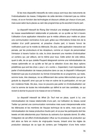 76
Si les trois dispositifs interactifs de notre corpus sont tous des instruments de
l’individualisation de masse, l’intégration de cette dernière n’intervient pas au même
niveau, et ce en fonction des technologies et discours utilisés par chacun d’une part,
mais aussi selon leurs places au sein des programmes qu’ils escortent d’autre part.
Le dispositif interactif de Rising Star introduit une stratégie d’individualisation
de masse essentiellement relationnelle et posturale, en ce qu’elle se fait à travers
l’utilisation d’une application interactive que le média utilisera pour mettre en place
une communication nominative d’une part, grâce aux informations livrées lors de la
création d’un profil personnel, et proactive d’autre part, à travers l’envoi de
notification push sur le mobile du télénaute. De plus, cette application interactive est
pensée, par les producteurs et les récepteurs, comme un moyen de personnaliser
l’émission à travers l’action du vote, le choix devenant une manière d’individualiser
un contenu qui, par ailleurs, est le même pour tous. Cette action de vote relève,
quant à elle, de ce que Juliette Poupard désignerait comme une individualisation de
masse optionnelle en ce qu’elle se fait par la sélection d’une des deux options
prédéfinies que sont les choix « pour » et « contre ». Cependant, il est impossible de
parler d’individualisation de masse productive dans ce cas, le dispositif n’influençant
finalement que peu la production du format d’ensemble de ce programme, qui reste,
somme toute, très classique, ne se différenciant des autres télé-crochets que par la
gratuité du dispositif, ainsi que par la mise en scène de la participation, et non par
son incidence finale. De plus, nous ne pouvons pas parler ici d’individualisation car
c’est la somme de toutes les individualités qui définit le sort des candidats, ce qui
revient à donner le pouvoir à la masse et non à l’individu.
Le dispositif interactif de What Ze Teuf met en place, quant à lui, une
individualisation de masse relationnelle d’une part, via l’utilisation du réseau social
Twitter qui permet une communication nominative mais aussi interpersonnelle entre
les télénautes et les membres de l’équipe technique de la série, mais aussi une
individualisation de masse productive d’autre part, et ce pour les participants dont les
tweets ont été sélectionnés pour l’écriture du scénario d’un épisode donné. En effet,
l’intégration de cet effort d’individualisation influe sur le processus de production qui
doit alors se faire en moins de vingt-quatre heures, brisant ainsi les règles de
production classique de ce type de contenu par l’intégration d’une forte notion
 
