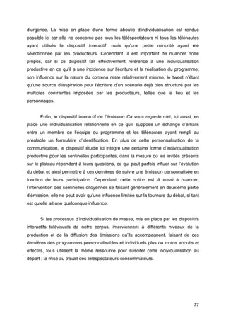 77
d’urgence. La mise en place d’une forme aboutie d’individualisation est rendue
possible ici car elle ne concerne pas tous les téléspectateurs ni tous les télénautes
ayant utilisés le dispositif interactif, mais qu’une petite minorité ayant été
sélectionnée par les producteurs. Cependant, il est important de nuancer notre
propos, car si ce dispositif fait effectivement référence à une individualisation
productive en ce qu’il a une incidence sur l’écriture et la réalisation du programme,
son influence sur la nature du contenu reste relativement minime, le tweet n’étant
qu’une source d’inspiration pour l’écriture d’un scénario déjà bien structuré par les
multiples contraintes imposées par les producteurs, telles que le lieu et les
personnages.
Enfin, le dispositif interactif de l’émission Ca vous regarde met, lui aussi, en
place une individualisation relationnelle en ce qu’il suppose un échange d’emails
entre un membre de l’équipe du programme et les télénautes ayant rempli au
préalable un formulaire d’identification. En plus de cette personnalisation de la
communication, le dispositif étudié ici intègre une certaine forme d’individualisation
productive pour les sentinelles participantes, dans la mesure où les invités présents
sur le plateau répondent à leurs questions, ce qui peut parfois influer sur l’évolution
du débat et ainsi permettre à ces dernières de suivre une émission personnalisée en
fonction de leurs participation. Cependant, cette notion est là aussi à nuancer,
l’intervention des sentinelles citoyennes se faisant généralement en deuxième partie
d’émission, elle ne peut avoir qu’une influence limitée sur la tournure du débat, si tant
est qu’elle ait une quelconque influence.
Si les processus d’individualisation de masse, mis en place par les dispositifs
interactifs télévisuels de notre corpus, interviennent à différents niveaux de la
production et de la diffusion des émissions qu’ils accompagnent, faisant de ces
dernières des programmes personnalisables et individuels plus ou moins aboutis et
effectifs, tous utilisent la même ressource pour susciter cette individualisation au
départ : la mise au travail des téléspectateurs-consommateurs.
 