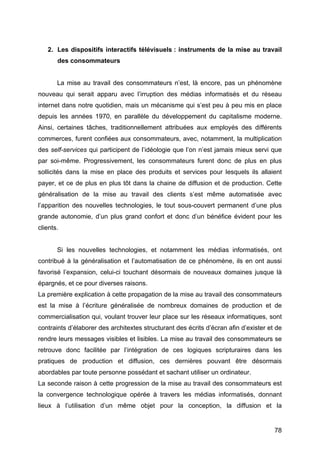 78
2. Les dispositifs interactifs télévisuels : instruments de la mise au travail
des consommateurs
La mise au travail des consommateurs n’est, là encore, pas un phénomène
nouveau qui serait apparu avec l’irruption des médias informatisés et du réseau
internet dans notre quotidien, mais un mécanisme qui s’est peu à peu mis en place
depuis les années 1970, en parallèle du développement du capitalisme moderne.
Ainsi, certaines tâches, traditionnellement attribuées aux employés des différents
commerces, furent confiées aux consommateurs, avec, notamment, la multiplication
des self-services qui participent de l’idéologie que l’on n’est jamais mieux servi que
par soi-même. Progressivement, les consommateurs furent donc de plus en plus
sollicités dans la mise en place des produits et services pour lesquels ils allaient
payer, et ce de plus en plus tôt dans la chaine de diffusion et de production. Cette
généralisation de la mise au travail des clients s’est même automatisée avec
l’apparition des nouvelles technologies, le tout sous-couvert permanent d’une plus
grande autonomie, d’un plus grand confort et donc d’un bénéfice évident pour les
clients.
Si les nouvelles technologies, et notamment les médias informatisés, ont
contribué à la généralisation et l’automatisation de ce phénomène, ils en ont aussi
favorisé l’expansion, celui-ci touchant désormais de nouveaux domaines jusque là
épargnés, et ce pour diverses raisons.
La première explication à cette propagation de la mise au travail des consommateurs
est la mise à l’écriture généralisée de nombreux domaines de production et de
commercialisation qui, voulant trouver leur place sur les réseaux informatiques, sont
contraints d’élaborer des architextes structurant des écrits d’écran afin d’exister et de
rendre leurs messages visibles et lisibles. La mise au travail des consommateurs se
retrouve donc facilitée par l’intégration de ces logiques scripturaires dans les
pratiques de production et diffusion, ces dernières pouvant être désormais
abordables par toute personne possédant et sachant utiliser un ordinateur.
La seconde raison à cette progression de la mise au travail des consommateurs est
la convergence technologique opérée à travers les médias informatisés, donnant
lieux à l’utilisation d’un même objet pour la conception, la diffusion et la
 