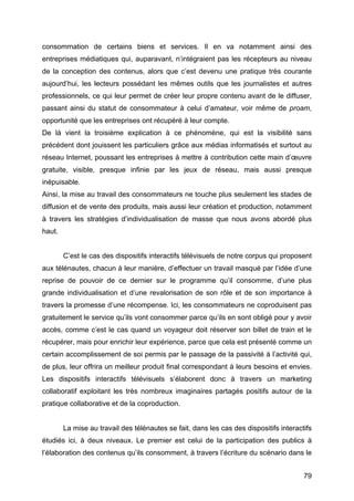79
consommation de certains biens et services. Il en va notamment ainsi des
entreprises médiatiques qui, auparavant, n’intégraient pas les récepteurs au niveau
de la conception des contenus, alors que c’est devenu une pratique très courante
aujourd’hui, les lecteurs possédant les mêmes outils que les journalistes et autres
professionnels, ce qui leur permet de créer leur propre contenu avant de le diffuser,
passant ainsi du statut de consommateur à celui d’amateur, voir même de proam,
opportunité que les entreprises ont récupéré à leur compte.
De là vient la troisième explication à ce phénomène, qui est la visibilité sans
précédent dont jouissent les particuliers grâce aux médias informatisés et surtout au
réseau Internet, poussant les entreprises à mettre à contribution cette main d’œuvre
gratuite, visible, presque infinie par les jeux de réseau, mais aussi presque
inépuisable.
Ainsi, la mise au travail des consommateurs ne touche plus seulement les stades de
diffusion et de vente des produits, mais aussi leur création et production, notamment
à travers les stratégies d’individualisation de masse que nous avons abordé plus
haut.
C’est le cas des dispositifs interactifs télévisuels de notre corpus qui proposent
aux télénautes, chacun à leur manière, d’effectuer un travail masqué par l’idée d’une
reprise de pouvoir de ce dernier sur le programme qu’il consomme, d’une plus
grande individualisation et d’une revalorisation de son rôle et de son importance à
travers la promesse d’une récompense. Ici, les consommateurs ne coproduisent pas
gratuitement le service qu’ils vont consommer parce qu’ils en sont obligé pour y avoir
accès, comme c’est le cas quand un voyageur doit réserver son billet de train et le
récupérer, mais pour enrichir leur expérience, parce que cela est présenté comme un
certain accomplissement de soi permis par le passage de la passivité à l’activité qui,
de plus, leur offrira un meilleur produit final correspondant à leurs besoins et envies.
Les dispositifs interactifs télévisuels s’élaborent donc à travers un marketing
collaboratif exploitant les très nombreux imaginaires partagés positifs autour de la
pratique collaborative et de la coproduction.
La mise au travail des télénautes se fait, dans les cas des dispositifs interactifs
étudiés ici, à deux niveaux. Le premier est celui de la participation des publics à
l’élaboration des contenus qu’ils consomment, à travers l’écriture du scénario dans le
 