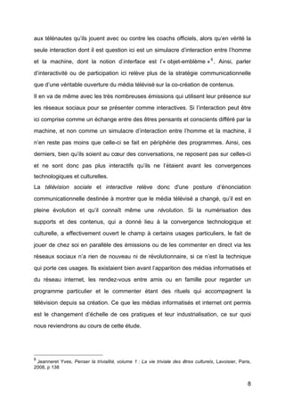 8
aux télénautes qu’ils jouent avec ou contre les coachs officiels, alors qu’en vérité	
  la
seule interaction dont il est question ici est un simulacre d’interaction entre l’homme
et la machine, dont la notion d’interface est l’« objet-emblème »6
. Ainsi, parler
d’interactivité	
   ou de participation ici relève plus de la stratégie communicationnelle
que d’une véritable ouverture du média télévisé	
  sur la co-création de contenus.
Il en va de même avec les très nombreuses émissions qui utilisent leur présence sur
les réseaux sociaux pour se présenter comme interactives. Si l’interaction peut être
ici comprise comme un échange entre des êtres pensants et conscients différé	
  par la
machine, et non comme un simulacre d’interaction entre l’homme et la machine, il
n’en reste pas moins que celle-ci se fait en périphérie des programmes. Ainsi, ces
derniers, bien qu’ils soient au cœur des conversations, ne reposent pas sur celles-ci
et ne sont donc pas plus interactifs qu’ils ne l’étaient avant les convergences
technologiques et culturelles.
La télévision sociale et interactive relève donc d'une posture d’énonciation
communicationnelle destinée à	
  montrer que le média télévisé	
  a changé, qu’il est en
pleine évolution et qu’il connaît même une révolution. Si la numérisation des
supports et des contenus, qui a donné	
   lieu à	
   la convergence technologique et
culturelle, a effectivement ouvert le champ à	
   certains usages particuliers, le fait de
jouer de chez soi en parallèle des émissions ou de les commenter en direct via les
réseaux sociaux n’a rien de nouveau ni de révolutionnaire, si ce n’est la technique
qui porte ces usages. Ils existaient bien avant l’apparition des médias informatisés et
du réseau internet, les rendez-vous entre amis ou en famille pour regarder un
programme particulier et le commenter étant des rituels qui accompagnent la
télévision depuis sa création. Ce que les médias informatisés et internet ont permis
est le changement d’échelle de ces pratiques et leur industrialisation, ce sur quoi
nous reviendrons au cours de cette étude.
6
Jeanneret Yves, Penser la trivialité, volume 1 : La vie triviale des êtres culturels, Lavoisier, Paris,
2008, p 138	
  
 