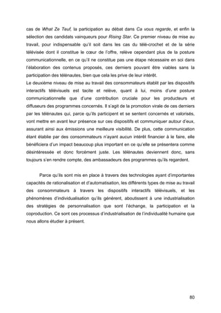 80
cas de What Ze Teuf, la participation au débat dans Ca vous regarde, et enfin la
sélection des candidats vainqueurs pour Rising Star. Ce premier niveau de mise au
travail, pour indispensable qu’il soit dans les cas du télé-crochet et de la série
télévisée dont il constitue le cœur de l’offre, relève cependant plus de la posture
communicationnelle, en ce qu’il ne constitue pas une étape nécessaire en soi dans
l’élaboration des contenus proposés, ces derniers pouvant être viables sans la
participation des télénautes, bien que cela les prive de leur intérêt.
Le deuxième niveau de mise au travail des consommateurs établit par les dispositifs
interactifs télévisuels est tacite et relève, quant à lui, moins d’une posture
communicationnelle que d’une contribution cruciale pour les producteurs et
diffuseurs des programmes concernés. Il s’agit de la promotion virale de ces derniers
par les télénautes qui, parce qu’ils participent et se sentent concernés et valorisés,
vont mettre en avant leur présence sur ces dispositifs et communiquer autour d’eux,
assurant ainsi aux émissions une meilleure visibilité. De plus, cette communication
étant établie par des consommateurs n’ayant aucun intérêt financier à le faire, elle
bénéficiera d’un impact beaucoup plus important en ce qu’elle se présentera comme
désintéressée et donc forcément juste. Les télénautes deviennent donc, sans
toujours s’en rendre compte, des ambassadeurs des programmes qu’ils regardent.
Parce qu’ils sont mis en place à travers des technologies ayant d’importantes
capacités de rationalisation et d’automatisation, les différents types de mise au travail
des consommateurs à travers les dispositifs interactifs télévisuels, et les
phénomènes d’individualisation qu’ils génèrent, aboutissent à une industrialisation
des stratégies de personnalisation que sont l’échange, la participation et la
coproduction. Ce sont ces processus d’industrialisation de l’individualité humaine que
nous allons étudier à présent.
 