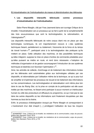 81
B) Industrialisation de l’individualisation de masse et désindividuation des télénautes
1. Les dispositifs interactifs télévisuels comme processus
d’industrialisation de l’individualisation
Selon Pierre Moeglin, cité par Yves Jeanneret dans son ouvrage Critique de la
trivialité, l’industrialisation est un processus qui se fait à partir de la complémentarité
des trois sous-processus que sont la technologisation, la rationalisation, et
l’idéologisation89
.
Les dispositifs interactifs télévisuels de notre corpus étant mis en place par des
technologies numériques, ils ont majoritairement recours à « des systèmes
techniques faisant, partiellement ou totalement, l’économie de la force et du temps
de travail humain »90
, participant ainsi à la technologisation des pratiques qu’ils
mettent en place. Cette utilisation des machines, et des possibilités techniques
qu’elles intègrent, suppose la mise en place d’ordres de commande préalables pour
qu’elles puissent se mettre en route, et rend donc nécessaire « l’adoption de
méthodes d’organisation et de gestion accompagnant l’introduction de ces systèmes
techniques et destinés à en favoriser l’optimisation »91
.
Ainsi, les activités de collecte, d’archivage et de traitement des informations livrées
par les télénautes sont automatisées grâce aux technologies utilisées par ces
dispositifs, et rationnalisées par l’utilisation même de la technique, ce qui a pour but
de simplifier et d’optimiser les processus de recueil et de traitement des informations
sur les consommateurs. Les technologisation et rationalisation vont même plus loin
dans le cas de Rising Star, où la prise en compte de la participation est elle aussi
traitée par des machines, ne faisant ainsi participer à aucun moment un interlocuteur
humain du côté des producteurs et diffuseurs du programme, ce qui n’est pas le cas
dans les autres dispositifs où les informations sont finalement récupérées par des
hommes au bout de la chaine.
Enfin, le processus d’idéologisation évoqué par Pierre Moeglin et correspondant à
« l’avènement d’un état d’esprit […] privilégiant l’utilisation de tous les moyens
89
JEANNERET Yves, Critique de la trivialité, les médiations de la communication, enjeu de pouvoir,
Edition Non Standard, Paris, 2014
90
JEANNERET Yves, Critique de la trivialité, les médiations de la communication, enjeu de pouvoir,
Edition Non Standard, Paris, 2014, p 170
91
Idem
 