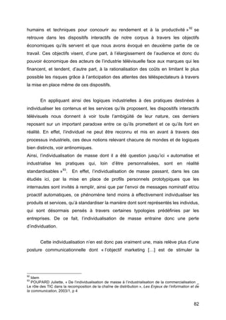 82
humains et techniques pour concourir au rendement et à la productivité »92
se
retrouve dans les dispositifs interactifs de notre corpus à travers les objectifs
économiques qu’ils servent et que nous avons évoqué en deuxième partie de ce
travail. Ces objectifs visent, d’une part, à l’élargissement de l’audience et donc du
pouvoir économique des acteurs de l’industrie télévisuelle face aux marques qui les
financent, et tendent, d’autre part, à la rationalisation des coûts en limitant le plus
possible les risques grâce à l’anticipation des attentes des téléspectateurs à travers
la mise en place même de ces dispositifs.
En appliquant ainsi des logiques industrielles à des pratiques destinées à
individualiser les contenus et les services qu’ils proposent, les dispositifs interactifs
télévisuels nous donnent à voir toute l’ambigüité de leur nature, ces derniers
reposant sur un important paradoxe entre ce qu’ils promettent et ce qu’ils font en
réalité. En effet, l’individuel ne peut être reconnu et mis en avant à travers des
processus industriels, ces deux notions relevant chacune de mondes et de logiques
bien distincts, voir antinomiques.
Ainsi, l’individualisation de masse dont il a été question jusqu’ici « automatise et
industrialise les pratiques qui, loin d’être personnalisées, sont en réalité
standardisables »93
. En effet, l’individualisation de masse passant, dans les cas
étudiés ici, par la mise en place de profils personnels prototypiques que les
internautes sont invités à remplir, ainsi que par l’envoi de messages nominatif et/ou
proactif automatiques, ce phénomène tend moins à effectivement individualiser les
produits et services, qu’à standardiser la manière dont sont représentés les individus,
qui sont désormais pensés à travers certaines typologies prédéfinies par les
entreprises. De ce fait, l’individualisation de masse entraine donc une perte
d’individuation.
Cette individualisation n’en est donc pas vraiment une, mais relève plus d’une
posture communicationnelle dont « l’objectif marketing […] est de stimuler la
92
Idem
93
POUPARD Juliette, « De l’individualisation de masse à l’industrialisation de la commercialisation _
Le rôle des TIC dans la recomposition de la chaîne de distribution », Les Enjeux de l’information et de
la communication, 2003/1, p 4
 