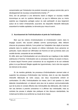 83
consommation par l’introduction de produits innovants ou perçus comme tels, par le
développement de nouveaux comportements d’achat. »94
Ainsi, loin de participer à une démarche visant à intégrer un nouveau modèle
économique au sein du système télévisuel, ce que la référence plus ou moins
explicite aux imaginaires partagés autour du web participatif, et plus largement
autour de la notion d’interactivité, sous-tend, les dispositifs interactifs télévisuels
exacerbent le modèle capitaliste, le réinvente pour mieux le servir.
2. Accroissement de l’individualisation et perte de l’individuation
Bien que les notions d’individualisation et d’individuation soient, dans le
langage courant, très souvent utilisées comme synonymiques, elles relèvent
chacune de processus distincts, l’une portant sur l’adaptation des objets et services
présents dans la société aux besoins et critères individuels d’une personne en
particulier, l’autre relevant de l’affirmation de l’homme en tant qu’individu dans une
société donnée, composée de ses semblables.
En effet, alors que l’individualisation est une démarche qui s’applique à des réalités
extérieures à l’homme, l’individuation est un processus intérieur et propre à chacun,
à travers lequel l’homme prend conscience de sa singularité et de son entièreté
grâce à ce que Bernard Stiegler appelle les hypomnémata, c’est à dire les supports
de mémoire et de culture.
Si, de manière générale, les processus d’individualisation viennent aider et
supporter les processus d’individuation des hommes, dans le cas des dispositifs
interactifs télévisuels de notre corpus, ces deux mouvements entrent en
confrontation. En effet, l’individualisation de masse, dont il est question ici, étant
élaborée industriellement, et relevant ainsi plus de la posture communicationnelle
que de la prise en compte effective des individualités des télénautes, elle n’aide en
rien ces derniers à prendre conscience ni à affirmer leur individualité, mais au
contraire les pousse à adopter des pratiques et des discours standardisés, les
invitant par là-même à se conformer au moule de la masse.
94
Ibid, p 6
 