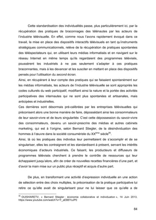 84
Cette standardisation des individualités passe, plus particulièrement ici, par la
récupération des pratiques de braconnages des télénautes par les acteurs de
l’industrie télévisuelle. En effet, comme nous l’avons rapidement évoqué dans ce
travail, la mise en place des dispositifs interactifs télévisuels en tant qu’instruments
stratégiques communicationnels, relève de la récupération de pratiques spontanées
des téléspectateurs qui, en utilisant leurs médias informatisés et en navigant sur le
réseau Internet en même temps qu’ils regardaient des programmes télévisés,
poussèrent les industriels à ne pas seulement s’adapter à ces pratiques
braconnantes, mais à les devancer et les susciter en mettant en place des dispositifs
pensés pour l’utilisation du second écran.
Ainsi, en récupérant à leur compte des pratiques qui se faisaient spontanément sur
les médias informatisés, les acteurs de l’industrie télévisuelle se sont appropriés les
codes culturels du web participatif, modifiant ainsi la nature et la portée des activités
participatives des internautes qui ne sont plus spontanées et artisanales, mais
anticipées et industrielles.
Ces dernières sont désormais pré-calibrées par les entreprises télévisuelles qui
préconisent alors une bonne manière de faire, dépossédant ainsi les consommateurs
de leur savoir-vivre et de leurs singularités.
C’est cette dépossession du savoir-vivre
des consommateurs, devenu un savoir-prescrire des médias et autres cabinets
marketing, qui est à l’origine, selon Bernard Stiegler, de la désindividuation des
hommes à l’œuvre dans la société consumériste du XXème
siècle95
.
Ainsi, là où les pratiques des individus leur permettaient de s’accomplir et de se
singulariser, elles les contraignent et les standardisent à présent, servant les intérêts
économiques d‘acteurs industriels. Ce faisant, les producteurs et diffuseurs de
programmes télévisés cherchent à prendre le contrôle de ressources qui leur
échappaient jusqu’alors, afin de créer de nouvelles recettes financières d’une part, et
d’avoir la main mise sur un public plus réceptif et acquis d’autre part.
De plus, en transformant une activité d’expression individuelle en une action
de sélection entre des choix multiples, la préconisation de la pratique participative lui
retire ce qu’elle avait de singularisant pour ne lui laisser que ce qu’elle a de
95
OUISHARETV, « Bernard Stiegler : économie collaborative et individuation », 14 Juin 2013,
https://www.youtube.com/watch?v=Y_aEB6YoJP0
 