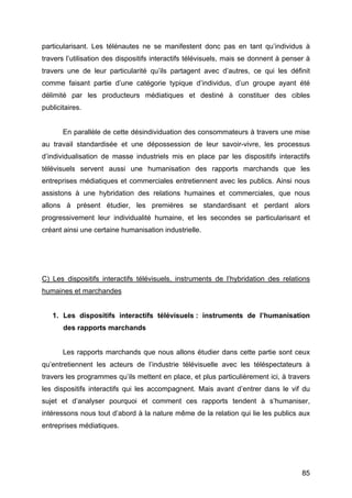 85
particularisant. Les télénautes ne se manifestent donc pas en tant qu’individus à
travers l’utilisation des dispositifs interactifs télévisuels, mais se donnent à penser à
travers une de leur particularité qu’ils partagent avec d’autres, ce qui les définit
comme faisant partie d’une catégorie typique d’individus, d’un groupe ayant été
délimité par les producteurs médiatiques et destiné à constituer des cibles
publicitaires.
En parallèle de cette désindividuation des consommateurs à travers une mise
au travail standardisée et une dépossession de leur savoir-vivre, les processus
d’individualisation de masse industriels mis en place par les dispositifs interactifs
télévisuels servent aussi une humanisation des rapports marchands que les
entreprises médiatiques et commerciales entretiennent avec les publics. Ainsi nous
assistons à une hybridation des relations humaines et commerciales, que nous
allons à présent étudier, les premières se standardisant et perdant alors
progressivement leur individualité humaine, et les secondes se particularisant et
créant ainsi une certaine humanisation industrielle.
C) Les dispositifs interactifs télévisuels, instruments de l’hybridation des relations
humaines et marchandes
1. Les dispositifs interactifs télévisuels : instruments de l’humanisation
des rapports marchands
Les rapports marchands que nous allons étudier dans cette partie sont ceux
qu’entretiennent les acteurs de l’industrie télévisuelle avec les téléspectateurs à
travers les programmes qu’ils mettent en place, et plus particulièrement ici, à travers
les dispositifs interactifs qui les accompagnent. Mais avant d’entrer dans le vif du
sujet et d’analyser pourquoi et comment ces rapports tendent à s’humaniser,
intéressons nous tout d’abord à la nature même de la relation qui lie les publics aux
entreprises médiatiques.
 