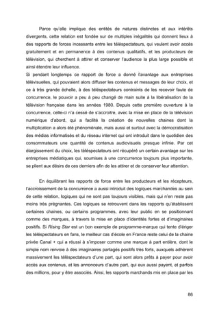 86
Parce qu’elle implique des entités de natures distinctes et aux intérêts
divergents, cette relation est fondée sur de multiples inégalités qui donnent lieux à
des rapports de forces incessants entre les téléspectateurs, qui veulent avoir accès
gratuitement et en permanence à des contenus qualitatifs, et les producteurs de
télévision, qui cherchent à attirer et conserver l’audience la plus large possible et
ainsi étendre leur influence.
Si pendant longtemps ce rapport de force a donné l’avantage aux entreprises
télévisuelles, qui pouvaient alors diffuser les contenus et messages de leur choix, et
ce à très grande échelle, à des téléspectateurs contraints de les recevoir faute de
concurrence, le pouvoir a peu à peu changé de main suite à la libéralisation de la
télévision française dans les années 1980. Depuis cette première ouverture à la
concurrence, celle-ci n’a cessé de s’accroitre, avec la mise en place de la télévision
numérique d’abord, qui a facilité la création de nouvelles chaines dont la
multiplication a alors été phénoménale, mais aussi et surtout avec la démocratisation
des médias informatisés et du réseau internet qui ont introduit dans le quotidien des
consommateurs une quantité de contenus audiovisuels presque infinie. Par cet
élargissement du choix, les téléspectateurs ont récupéré un certain avantage sur les
entreprises médiatiques qui, soumises à une concurrence toujours plus importante,
se plient aux désirs de ces derniers afin de les attirer et de conserver leur attention.
En équilibrant les rapports de force entre les producteurs et les récepteurs,
l’accroissement de la concurrence a aussi introduit des logiques marchandes au sein
de cette relation, logiques qui ne sont pas toujours visibles, mais qui n’en reste pas
moins très prégnantes. Ces logiques se retrouvent dans les rapports qu’établissent
certaines chaines, ou certains programmes, avec leur public en se positionnant
comme des marques, à travers la mise en place d’identités fortes et d’imaginaires
positifs. Si Rising Star est un bon exemple de programme-marque qui tente d’ériger
les téléspectateurs en fans, le meilleur cas d’école en France reste celui de la chaine
privée Canal + qui a réussi à s’imposer comme une marque à part entière, dont le
simple nom renvoie à des imaginaires partagés positifs très forts, auxquels adhèrent
massivement les téléspectateurs d’une part, qui sont alors prêts à payer pour avoir
accès aux contenus, et les annonceurs d’autre part, qui eux aussi payent, et parfois
des millions, pour y être associés. Ainsi, les rapports marchands mis en place par les
 