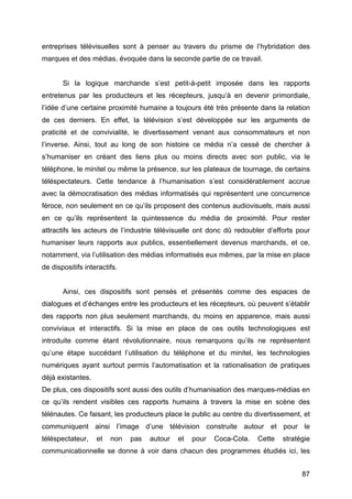 87
entreprises télévisuelles sont à penser au travers du prisme de l’hybridation des
marques et des médias, évoquée dans la seconde partie de ce travail.
Si la logique marchande s’est petit-à-petit imposée dans les rapports
entretenus par les producteurs et les récepteurs, jusqu’à en devenir primordiale,
l’idée d’une certaine proximité humaine a toujours été très présente dans la relation
de ces derniers. En effet, la télévision s’est développée sur les arguments de
praticité et de convivialité, le divertissement venant aux consommateurs et non
l’inverse. Ainsi, tout au long de son histoire ce média n’a cessé de chercher à
s’humaniser en créant des liens plus ou moins directs avec son public, via le
téléphone, le minitel ou même la présence, sur les plateaux de tournage, de certains
téléspectateurs. Cette tendance à l’humanisation s’est considérablement accrue
avec la démocratisation des médias informatisés qui représentent une concurrence
féroce, non seulement en ce qu’ils proposent des contenus audiovisuels, mais aussi
en ce qu’ils représentent la quintessence du média de proximité. Pour rester
attractifs les acteurs de l’industrie télévisuelle ont donc dû redoubler d’efforts pour
humaniser leurs rapports aux publics, essentiellement devenus marchands, et ce,
notamment, via l’utilisation des médias informatisés eux mêmes, par la mise en place
de dispositifs interactifs.
Ainsi, ces dispositifs sont pensés et présentés comme des espaces de
dialogues et d’échanges entre les producteurs et les récepteurs, où peuvent s’établir
des rapports non plus seulement marchands, du moins en apparence, mais aussi
conviviaux et interactifs. Si la mise en place de ces outils technologiques est
introduite comme étant révolutionnaire, nous remarquons qu’ils ne représentent
qu’une étape succédant l’utilisation du téléphone et du minitel, les technologies
numériques ayant surtout permis l’automatisation et la rationalisation de pratiques
déjà existantes.
De plus, ces dispositifs sont aussi des outils d’humanisation des marques-médias en
ce qu’ils rendent visibles ces rapports humains à travers la mise en scène des
télénautes. Ce faisant, les producteurs place le public au centre du divertissement, et
communiquent ainsi l’image d’une télévision construite autour et pour le
téléspectateur, et non pas autour et pour Coca-Cola. Cette stratégie
communicationnelle se donne à voir dans chacun des programmes étudiés ici, les
 