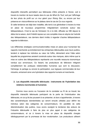 88
dispositifs interactifs permettant aux télénautes d’être présents à l’écran, soit à
travers la mention de leurs tweets dans le cas de What Ze Teuf, soit par l’affichage
de leur photo de profil sur un mur géant pour Rising Star, ou encore par leur
présence en visioconférence sur le plateau dans le cas de Ca vous regarde.
Si cette tendance est déjà bien installée, elle tend à se généraliser à travers la mise
en place de nouveaux programmes intégralement construits autour des
téléspectateurs. C’est le cas de l’émission Vu à la télé, diffusée sur M6 depuis le
début de la saison, dont l’intérêt repose sur une complète mise en abyme de l’activité
des téléspectateurs, ces derniers étant invités à regarder d’autres téléspectateurs
regarder la télévision.
Les différentes stratégies communicationnelles mises en place pour humaniser les
rapports marchands qu’entretiennent les entreprises télévisuelles avec leurs publics,
tendent à replacer les individus au cœur de l’offre, démentant ainsi l’idée selon
laquelle les programmes seraient construits autour des marques, alors même que la
mise en scène des téléspectateurs représente une nouvelle ressource économique
vendue aux annonceurs. Ce faisant, les producteurs de télévision intègrent
complètement les pratiques relationnelles humaines que sont la discussion,
l’échange, le partage ou encore la participation, aux logiques commerciales de leur
industrie, entrainant ainsi une hybridation des rapports humains et marchands.
2. Les dispositifs interactifs télévisuels : instruments de l’hybridation des
relations marchandes et humaines
Comme nous avons eu l’occasion de le constater au fil de ce travail, les
dispositifs interactifs télévisuels participent de la perte de l’individuation des
télénautes, en ce qu’ils les poussent à se présenter, et donc s’appréhender, à travers
des caractéristiques standardisées qui seront ensuite utilisées pour définir les
individus selon des catégories de consommateurs. En parallèle de cette
désindividuation des publics, nous avons souligné la tendance des acteurs de
l’industrie télévisuelle à faire de plus en plus appel à ces catégories de
consommateurs, et ce à travers la mise en place de dispositifs chargés
idéologiquement par la promesse de leur revalorisation. Les producteurs utilisent
 
