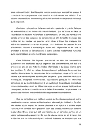 89
alors cette contribution des télénautes comme un argument supposé les pousser à
consommer leurs programmes, mais aussi et surtout comme une invitation à en
devenir ambassadeurs, en communiquant sur les bienfaits de l’expérience interactive
qu’ils proposent.
C’est dans cette pratique de la communication spontanée et gratuite, faite par
les consommateurs au service des médias-marques, que se trouve le cœur de
l’hybridation des relations marchandes et commerciales. En effet, les individus sont
pensés à travers des catégories de consommateurs afin de faciliter le ciblage des
publics par les médias, qui pourront ainsi mieux anticiper les pratiques des
télénautes appartenant à tel ou tel groupe, pour finalement les pousser le plus
efficacement possible à communiquer autour des programmes et en faire la
promotion à travers les conversations et autres activités relationnelles humaines
qu’ils pourront établir avec les membres de leurs cercles.
Cette infiltration des logiques marchandes au sein des conversations
quotidiennes des télénautes, et plus largement des consommateurs, est due à la
présence de plus en plus forte des médias informatisés et du réseau Internet dans
leur quotidien. En effet, les natures technologiques et techniques de ces derniers
modifient les manières de communiquer de leurs utilisateurs, en ce qu’ils ont tous
recours aux mêmes espaces et outils pour s’exprimer, qu’ils soient des institutions
médiatiques, entreprises commerciales, organisations politiques ou internautes
particuliers, ce qui tend inévitablement à un nivellement des pratiques énonciatives
communicationnelles. Ainsi, les différences entre ces divers acteurs s’atténuent sur
ces espaces, où ils se donnent tous à voir de la même manière, ce qui entraine une
porosité des frontières relationnelles qui les séparaient traditionnellement.
Cela est particulièrement visible et sensible sur les réseaux sociaux où tout le
monde est soumis aux mêmes architextes et aux mêmes règles d’utilisation. En effet,
tout réseau social requiert la création préalable d’un « profil » à travers lequel
l’utilisateur est contraint de se présenter selon des critères prédéfinis qui resteront
toujours les mêmes, et ce qu’il soit une institution ou un particulier, qu’il en ait un
usage professionnel ou personnel. De plus, la prise de parole se fait à travers des
architextes plus ou moins contraignant, mais qui, là encore, ne s’adaptent pas aux
 