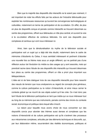 9
Bien que la majorité	
  des dispositifs dits interactifs ne le soient pas vraiment, il
est important de noter les efforts faits par les acteurs de l’industrie télévisuelle pour
exploiter les nombreuses ressources qu’ouvrent les convergences technologiques et
culturelles, notamment en terme de participation et de co-création. En effet, de plus
en plus de dispositifs conçus et pensés comme interactifs se trouvent désormais au
centre des programmes, offrant aux télénautes un rôle plus central, et ouvrant la voie
à	
   la co-création effective de contenus télévisés. Ce sont ces dispositifs plus
complexes et centraux qui vont nous intéresser ici.
Ainsi, bien que la dénaturalisation du mythe de la télévision sociale et
participative soit un sujet qui a déjà	
   été	
   très étudié, notamment dans le cadre de
mémoires d’étudiants du Celsa, il nous semblait intéressant et pertinent d’aborder
une nouvelle fois ce thème mais sous un angle différent, qui ne partirait pas d’une
réflexion autour de l’évolution du média ou des usages qui y sont associés, mais qui
prendrait racine dans l’étude de ces dispositifs dits interactifs qui trouvent désormais
leur place au centre des programmes, offrant un rôle a priori plus important aux
téléspectateurs.
L’idée est ici de faire dialoguer trois de ces dispositifs interactifs pour faire ressortir
des nœuds de tension que nous analyserons au regard de concepts plus généraux,
comme la culture participative ou la notion d’interactivité, et ainsi mieux cerner le
contexte global qui se nourrit de ces objets autant qu’il les crée. Ce n’est donc pas
tant l’étude de la télévision participative en tant que média qui va nous intéresser tout
au long de ce mémoire que ses instruments, pensés comme des miroirs du contexte
social, économique et politique dans lequel elle s’inscrit.
La raison pour laquelle nous avons choisi de nous concentrer sur des
dispositifs concis pour aborder des thèmes aussi denses et complexes que les
notions d’interactivité	
   et de culture participative est qu’ils s’avèrent des processus
aux mécanismes complexes, articulés par des éléments techniques et discursifs, qui,
par leur élaboration même, sous-tendent des réalités économiques, politiques et
 