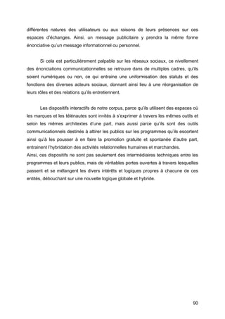 90
différentes natures des utilisateurs ou aux raisons de leurs présences sur ces
espaces d’échanges. Ainsi, un message publicitaire y prendra la même forme
énonciative qu’un message informationnel ou personnel.
Si cela est particulièrement palpable sur les réseaux sociaux, ce nivellement
des énonciations communicationnelles se retrouve dans de multiples cadres, qu’ils
soient numériques ou non, ce qui entraine une uniformisation des statuts et des
fonctions des diverses acteurs sociaux, donnant ainsi lieu à une réorganisation de
leurs rôles et des relations qu’ils entretiennent.
Les dispositifs interactifs de notre corpus, parce qu’ils utilisent des espaces où
les marques et les télénautes sont invités à s’exprimer à travers les mêmes outils et
selon les mêmes architextes d’une part, mais aussi parce qu’ils sont des outils
communicationnels destinés à attirer les publics sur les programmes qu’ils escortent
ainsi qu’à les pousser à en faire la promotion gratuite et spontanée d’autre part,
entrainent l’hybridation des activités relationnelles humaines et marchandes.
Ainsi, ces dispositifs ne sont pas seulement des intermédiaires techniques entre les
programmes et leurs publics, mais de véritables portes ouvertes à travers lesquelles
passent et se mélangent les divers intérêts et logiques propres à chacune de ces
entités, débouchant sur une nouvelle logique globale et hybride.
 