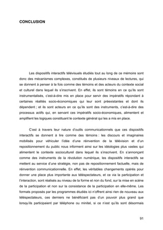 91
CONCLUSION
Les dispositifs interactifs télévisuels étudiés tout au long de ce mémoire sont
donc des mécanismes complexes, constitués de plusieurs niveaux de lectures, qui
se donnent à penser à la fois comme des témoins et des acteurs du contexte social
et culturel dans lequel ils s’inscrivent. En effet, ils sont témoins en ce qu’ils sont
instrumentalisés, c’est-à-dire mis en place pour servir des impératifs répondant à
certaines réalités socio-économiques qui leur sont préexistantes et dont ils
dépendent ; et ils sont acteurs en ce qu’ils sont des instruments, c’est-à-dire des
processus actifs qui, en servant ces impératifs socio-économiques, alimentent et
amplifient les logiques constituant le contexte général qui les a mis en place.
C’est à travers leur nature d’outils communicationnels que ces dispositifs
interactifs se donnent à lire comme des témoins : les discours et imaginaires
mobilisés pour véhiculer l’idée d’une réinvention de la télévision et d’un
repositionnement du public nous informent ainsi sur les idéologies plus vastes qui
alimentent le contexte socioculturel dans lequel ils s’inscrivent. En s’annonçant
comme des instruments de la révolution numérique, les dispositifs interactifs se
mettent au service d’une stratégie, non pas de repositionnement factuelle, mais de
réinvention communicationnelle. En effet, les véritables changements opérés pour
donner une place plus importante aux téléspectateurs, et ce via la participation et
l’interaction, sont réalisés au niveau de la forme et non du fond, sur la mise en scène
de la participation et non sur la consistance de la participation en elle-même. Les
formats proposés par les programmes étudiés ici n’offrent ainsi rien de nouveau aux
téléspectateurs, ces derniers ne bénéficiant pas d’un pouvoir plus grand que
lorsqu’ils participaient par téléphone ou minitel, si ce n’est qu’ils sont désormais
 