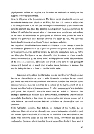 92
physiquement visibles, et ce grâce aux évolutions et améliorations techniques des
supports technologiques utilisés.
Ainsi, la différence entre le programme The Voice, pensé et présenté comme une
émission de talents assez classique, et Rising Star, introduit comme le télé-crochet
« nouvelle génération », ne tient pas dans la possibilité offerte au public de choisir le
candidat gagnant, cela étant déjà possible dans le premier, mais dans la manière de
le faire. Là où Rising Star permet à tout un chacun de voter gratuitement tout au long
de la saison et récompense les participants en affichant leurs photos de profil à
l’écran, leur permettant ainsi d’exister à travers leur action de vote, The Voice les
laisse dans l’anonymat, et ce bien qu’ils aient payé pour participer.
Les dispositifs interactifs télévisuels de notre corpus ne sont donc pas des acteurs de
la co-création généralisée et de la prise de pouvoir des publics sur les contenus
qu’ils consomment, mais sont les témoins du contexte socioculturel qui a vu naître
ces idéologies. En filigrane de ces dispositifs, c’est la naissance d’une nouvelle
démocratie numérique qui se donne à voir, accompagnée de toutes ses promesses
et de tous ses paradoxes, démocratie qui prend racine dans le web participatif
rapidement évoqué ici, et ayant pour grandes lignes directrices le partage des
savoirs, le logiciel libre et la fin de la propriété intellectuelle.
Cependant, si les objets étudiés tout au long de ce mémoire n’influent pas sur
la mise en place effective de cette nouvelle démocratie numérique, ils n’en restent
pas moins des acteurs de l’évolution des fonctions et pratiques des multiples corps
sociaux impliqués dans les industries de la culture et du divertissement, et ce à
travers leur rôle d’instruments économiques. En effet, sous couvert d’une révolution
participative, les dispositifs interactifs contribuent en réalité à l’évolution des
stratégies économiques mises en place par les médias, qui tendent à une hybridation
généralisée des statuts et des modes de communication des acteurs prenant part à
cette industrie, favorisant ainsi des logiques capitalistes de plus en plus fortes car
débridées.
Cette hybridation concerne, tout d’abord, les marques et les médias, qui se
présentent désormais sous les mêmes formes communicationnelles et qui répondent
aux mêmes types d’impératifs économiques de rentabilité et de rationalisation des
coûts, mais concerne aussi, et cela est moins visible, l’hybridation des activités
relationnelles humaines et marchandes, les marques-médias tendant, d’une part, à
 