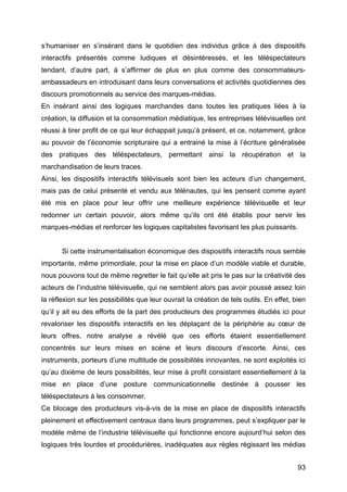 93
s’humaniser en s’insérant dans le quotidien des individus grâce à des dispositifs
interactifs présentés comme ludiques et désintéressés, et les téléspectateurs
tendant, d’autre part, à s’affirmer de plus en plus comme des consommateurs-
ambassadeurs en introduisant dans leurs conversations et activités quotidiennes des
discours promotionnels au service des marques-médias.
En insérant ainsi des logiques marchandes dans toutes les pratiques liées à la
création, la diffusion et la consommation médiatique, les entreprises télévisuelles ont
réussi à tirer profit de ce qui leur échappait jusqu’à présent, et ce, notamment, grâce
au pouvoir de l’économie scripturaire qui a entrainé la mise à l’écriture généralisée
des pratiques des téléspectateurs, permettant ainsi la récupération et la
marchandisation de leurs traces.
Ainsi, les dispositifs interactifs télévisuels sont bien les acteurs d’un changement,
mais pas de celui présenté et vendu aux télénautes, qui les pensent comme ayant
été mis en place pour leur offrir une meilleure expérience télévisuelle et leur
redonner un certain pouvoir, alors même qu’ils ont été établis pour servir les
marques-médias et renforcer les logiques capitalistes favorisant les plus puissants.
Si cette instrumentalisation économique des dispositifs interactifs nous semble
importante, même primordiale, pour la mise en place d’un modèle viable et durable,
nous pouvons tout de même regretter le fait qu’elle ait pris le pas sur la créativité des
acteurs de l’industrie télévisuelle, qui ne semblent alors pas avoir poussé assez loin
la réflexion sur les possibilités que leur ouvrait la création de tels outils. En effet, bien
qu’il y ait eu des efforts de la part des producteurs des programmes étudiés ici pour
revaloriser les dispositifs interactifs en les déplaçant de la périphérie au cœur de
leurs offres, notre analyse a révélé que ces efforts étaient essentiellement
concentrés sur leurs mises en scène et leurs discours d’escorte. Ainsi, ces
instruments, porteurs d’une multitude de possibilités innovantes, ne sont exploités ici
qu’au dixième de leurs possibilités, leur mise à profit consistant essentiellement à la
mise en place d’une posture communicationnelle destinée à pousser les
téléspectateurs à les consommer.
Ce blocage des producteurs vis-à-vis de la mise en place de dispositifs interactifs
pleinement et effectivement centraux dans leurs programmes, peut s’expliquer par le
modèle même de l’industrie télévisuelle qui fonctionne encore aujourd’hui selon des
logiques très lourdes et procédurières, inadéquates aux règles régissant les médias
 